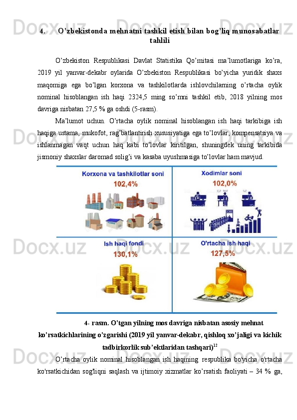 4. O’zbekistonda   mehnatni   tashkil   etish   bilan   bog’liq   munosabatlar
tahlili
O’zbekiston   Respublikasi   Davlat   Statistika   Qo’mitasi   ma’lumotlariga   ko’ra,
2019   yil   yanvar-dekabr   oylarida   O’zbekiston   Respublikasi   bo’yicha   yuridik   shaxs
maqomiga   ega   bo’lgan   korxona   va   tashkilotlarda   ishlovchilarning   o’rtacha   oylik
nominal   hisoblangan   ish   haqi   2324,5   ming   so’mni   tashkil   etib,   2018   yilning   mos
davriga   nisbatan   27,5   %   ga   oshdi   (5-rasm).
Ma’lumot   uchun.   O’rtacha   oylik   nominal   hisoblangan   ish   haqi   tarkibiga   ish
haqiga   ustama,   mukofot,   rag’batlantirish   xususiyatiga   ega   to’lovlar,   kompensatsiya va
ishlanmagan   vaqt   uchun   haq   kabi   to’lovlar   kiritilgan,   shuningdek   uning   tarkibida
jismoniy   shaxslar   daromad   solig’i   va   kasaba   uyushmasiga   to’lovlar   ham   mavjud.
4- rasm. O’tgan yilning mos davriga nisbatan asosiy mehnat
ko’rsatkichlarining o’zgarishi (2019 yil yanvar-dekabr, qishloq xo’jaligi va   kichik
tadbirkorlik   sub’ektlaridan tashqari) 12
O’rtacha   oylik   nominal   hisoblangan   ish   haqining   respublika   bo'yicha   o'rtacha
ko'rsatkichidan   sog'liqni   saqlash   va ijtimoiy xizmatlar  ko’rsatish  faoliyati  –  34 %   ga,