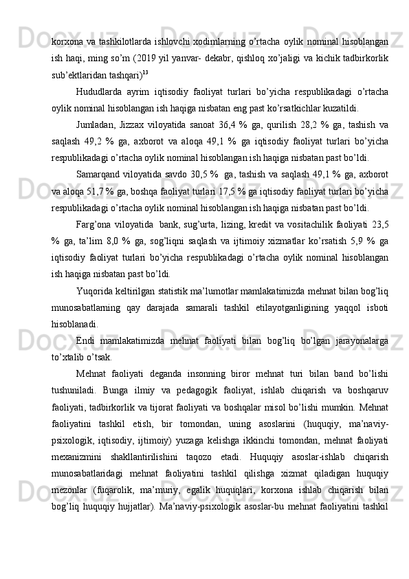 korxona   va  tashkilotlarda  ishlovchi  xodimlarning  o’rtacha  oylik   nominal   hisoblangan
ish haqi, ming so’m (2019 yil yanvar- dekabr, qishloq   xo’jaligi va   kichik   tadbirkorlik
sub’ektlaridan tashqari) 13
Hududlarda   ayrim   iqtisodiy   faoliyat   turlari   bo’yicha   respublikadagi   o’rtacha
oylik   nominal hisoblangan   ish haqiga nisbatan   eng past ko’rsatkichlar   kuzatildi.
Jumladan,   Jizzax   viloyatida   sanoat   36,4   %   ga,   qurilish   28,2   %   ga,   tashish   va
saqlash   49,2   %   ga,   axborot   va   aloqa   49,1   %   ga   iqtisodiy   faoliyat   turlari   bo’yicha
respublikadagi   o’rtacha   oylik   nominal   hisoblangan   ish   haqiga   nisbatan   past   bo’ldi.
Samarqand   viloyatida savdo   30,5 %   ga, tashish va saqlash 49,1 % ga,   axborot
va aloqa 51,7 % ga, boshqa faoliyat turlari 17,5 % ga iqtisodiy faoliyat   turlari bo’yicha
respublikadagi o’rtacha oylik   nominal hisoblangan ish haqiga   nisbatan   past   bo’ldi.
Farg’ona   viloyatida   bank,   sug’urta,   lizing,   kredit   va   vositachilik   faoliyati   23,5
%   ga,   ta’lim   8,0   %   ga,   sog’liqni   saqlash   va   ijtimoiy   xizmatlar   ko’rsatish   5,9   %   ga
iqtisodiy   faoliyat   turlari   bo’yicha   respublikadagi   o’rtacha   oylik   nominal   hisoblangan
ish   haqiga nisbatan   past   bo’ldi.
Yuqorida   keltirilgan   statistik   ma’lumotlar   mamlakatimizda   mehnat   bilan   bog’liq
munosabatlarning   qay   darajada   samarali   tashkil   etilayotganligining   yaqqol   isboti
hisoblanadi.
Endi   mamlakatimizda   mehnat   faoliyati   bilan   bog’liq   bo’lgan   jarayonalarga
to’xtalib o’tsak.
Mehnat   faoliyati   deganda   insonning   biror   mehnat   turi   bilan   band   bo’lishi
tushuniladi.   Bunga   ilmiy   va   pedagogik   faoliyat,   ishlab   chiqarish   va   boshqaruv
faoliyati,   tadbirkorlik   va   tijorat   faoliyati   va   boshqalar   misol   bo’lishi   mumkin.   Mehnat
faoliyatini   tashkil   etish,   bir   tomondan,   uning   asoslarini   (huquqiy,   ma’naviy-
psixologik,   iqtisodiy,   ijtimoiy)   yuzaga   kelishga   ikkinchi   tomondan,   mehnat   faoliyati
mexanizmini   shakllantirilishini   taqozo   etadi.   Huquqiy   asoslar-ishlab   chiqarish
munosabatlaridagi   mehnat   faoliyatini   tashkil   qilishga   xizmat   qiladigan   huquqiy
mezonlar   (fuqarolik,   ma’muriy,   egalik   huquqlari,   korxona   ishlab   chiqarish   bilan
bog’liq   huquqiy   hujjatlar).   Ma’naviy-psixologik   asoslar-bu   mehnat   faoliyatini   tashkil 