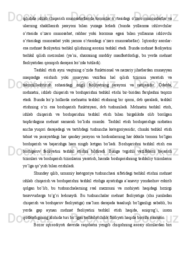 qilishda   ishlab   chiqarish   munosabatlarida   tomonlar   o’rtasidagi   o’zaro   munosabatlar   va
ularning   shakllanish   jarayoni   bilan   yuzaga   keladi   (bunda   yollanma   ishlovchilar
o’rtasida   o’zaro   munosabat,   rahbar   yoki   korxona   egasi   bilan   yollanma   ishlovchi
o’rtasidagi   munosabat   yoki   jamoa   o’rtasidagi   o’zaro   munosabatlar).   Iqtisodiy asoslar-
esa   mehnat   faoliyatini   tashkil   qilishning   asosini   tashkil   etadi.   Bunda   mehnat   faoliyatini
tashkil   qilish   mezonlari   (ya’ni,   shaxsning   moddiy   manfaatdorligi,   bu   yerda   mehnat
faoliyatidan   qoniqish   darajasi   ko’zda   tutiladi).
Tashkil   etish   ayni   vaqtning   o’zida   funktsional   va   nazariy   jihatlardan   munayyan
maqsadga   erishish   yoki   muayyan   vazifani   hal   qilish   tizimini   yaratish   va
takomillashtirish   sohasidagi   ongli   faoliyatning   jarayoni   va   natijasidir.   Odatda,
mehnatni,   ishlab   chiqarish   va   boshqarishni   tashkil   etishi   bir-biridan   farqlashni   taqozo
etadi.   Bunda   ko’p   hollarda   mehnatni   tashkil   etishning   bir   qismi,   deb   qaraladi,   tashkil
etishning   o’zi   esa   boshqarish   funktsiyasi,   deb   tushuniladi.   Mehnatni   tashkil   etish,
ishlab   chiqarish   va   boshqarishni   tashkil   etish   bilan   birgalikda   olib   borilgan
taqdirdagina   mehnat   samarali   bo’lishi   mumki.   Tashkil   etish   boshqarishga   nisbatan
ancha   yuqori   darajadagi   va   tartibdagi   tushuncha   kategoriyasidir,   chunki   tashkil   etish
tabiat   va   jamiyatdagi   har   qanday   jarayon   va   hodisalarning   har   ikkala   tomoni   bo’lgan
boshqarish   va   bajarishga   ham   singib   ketgan   bo’ladi.   Boshqarishni   tashkil   etish   esa
boshqaruv   faoliyatini   tashkil   etishni   bildiradi.   Bunga   tegishli   vazifalarni   bajarish
tizimlari   va   boshqarish   tizimlarini   yaratish,   hamda   boshqarishning   tashkiliy   tizimlarini
yo’lga qo’yish bilan   erishiladi.
Shunday   qilib,   umumiy   kategoriya   tushunchasi   sifatidagi   tashkil   etishni   mehnat
ishlab   chiqarish   va   boshqarishni   tashkil   etishga   ajratishga   a’anaviy   yondashuv eskirib
qolgan   bo’lib,   bu   tushunchalarning   real   mazmuni   va   mohiyati   haqidagi   hozirgi
tasavvurlarga   to’g’ri   kelmaydi.   Bu   tushunchalar   mehnat   faoliyatiga   (shu   jumladan
chiqarish   va   boshqaruv   faoliyatiga)   ma’lum   darajada   taaaluqli   bo’lganligi   sababli,  bu
yerda   gap   aynan   mehnat   faoliyatini   tashkil   etish   haqida,   aniqrog’i,   inson
ijodkorligining alohida turi bo’lgan tashkilotchilik faoliyati haqida   borishi mumkin.
Bozor   iqtisodiyoti   davrida   raqobatni   yengib   chiqishning   asosiy   olimlardan   biri