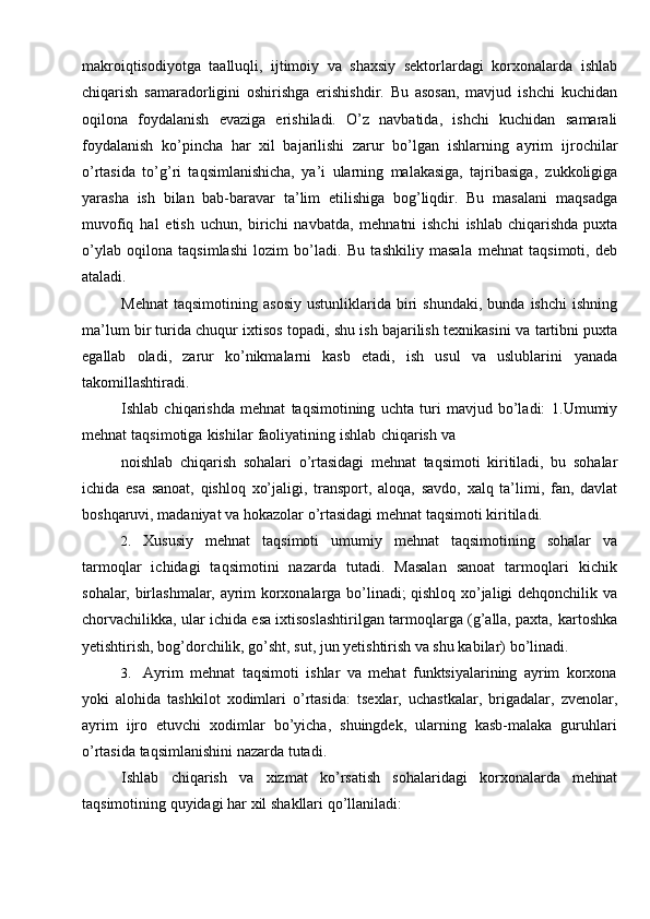 makroiqtisodiyotga   taalluqli,   ijtimoiy   va   shaxsiy   sektorlardagi   korxonalarda   ishlab
chiqarish   samaradorligini   oshirishga   erishishdir.   Bu   asosan,   mavjud   ishchi   kuchidan
oqilona   foydalanish   evaziga   erishiladi.   O’z   navbatida,   ishchi   kuchidan   samarali
foydalanish   ko’pincha   har   xil   bajarilishi   zarur   bo’lgan   ishlarning   ayrim   ijrochilar
o’rtasida   to’g’ri   taqsimlanishicha,   ya’i   ularning   malakasiga,   tajribasiga,   zukkoligiga
yarasha   ish   bilan   bab-baravar   ta’lim   etilishiga   bog’liqdir.   Bu   masalani   maqsadga
muvofiq   hal   etish   uchun,   birichi   navbatda,   mehnatni   ishchi   ishlab chiqarishda  puxta
o’ylab   oqilona   taqsimlashi   lozim   bo’ladi.   Bu   tashkiliy   masala   mehnat   taqsimoti,   deb
ataladi.
Mehnat   taqsimotining   asosiy   ustunliklarida   biri   shundaki,   bunda   ishchi   ishning
ma’lum bir turida chuqur ixtisos topadi, shu ish bajarilish texnikasini va   tartibni puxta
egallab   oladi,   zarur   ko’nikmalarni   kasb   etadi,   ish   usul   va   uslublarini   yanada
takomillashtiradi.
Ishlab   chiqarishda   mehnat   taqsimotining   uchta   turi   mavjud   bo’ladi:   1.Umumiy
mehnat   taqsimotiga   kishilar   faoliyatining   ishlab   chiqarish   va
noishlab   chiqarish   sohalari   o’rtasidagi   mehnat   taqsimoti   kiritiladi,   bu   sohalar
ichida   esa   sanoat,   qishloq   xo’jaligi,   transport,   aloqa,   savdo,   xalq   ta’limi,   fan,   davlat
boshqaruvi,   madaniyat   va   hokazolar   o’rtasidagi   mehnat   taqsimoti   kiritiladi.
2. Xususiy   mehnat   taqsimoti   umumiy   mehnat   taqsimotining   sohalar   va
tarmoqlar   ichidagi   taqsimotini   nazarda   tutadi.   Masalan   sanoat   tarmoqlari   kichik
sohalar, birlashmalar, ayrim korxonalarga bo’linadi; qishloq xo’jaligi dehqonchilik   va
chorvachilikka, ular ichida esa ixtisoslashtirilgan tarmoqlarga (g’alla, paxta,   kartoshka
yetishtirish, bog’dorchilik, go’sht, sut, jun yetishtirish va shu kabilar)   bo’linadi.
3. Ayrim   mehnat   taqsimoti   ishlar   va   mehat   funktsiyalarining   ayrim   korxona
yoki   alohida   tashkilot   xodimlari   o’rtasida:   tsexlar,   uchastkalar,   brigadalar,   zvenolar,
ayrim   ijro   etuvchi   xodimlar   bo’yicha,   shuingdek,   ularning   kasb-malaka   guruhlari
o’rtasida   taqsimlanishini   nazarda tutadi.
Ishlab   chiqarish   va   xizmat   ko’rsatish   sohalaridagi   korxonalarda   mehnat
taqsimotining   quyidagi   har   xil   shakllari qo’llaniladi: 