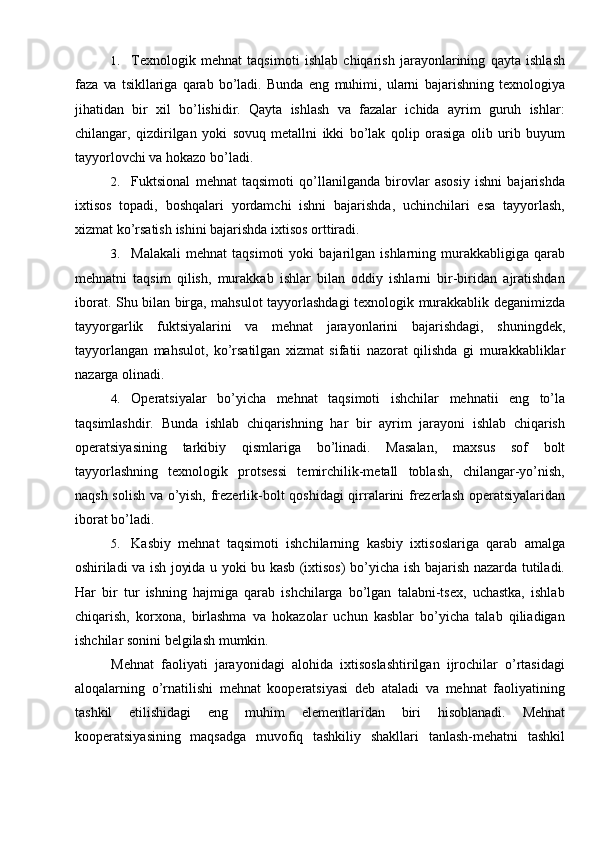 1. Texnologik   mehnat   taqsimoti   ishlab   chiqarish   jarayonlarining   qayta   ishlash
faza   va   tsikllariga   qarab   bo’ladi.   Bunda   eng   muhimi,   ularni   bajarishning   texnologiya
jihatidan   bir   xil   bo’lishidir.   Qayta   ishlash   va   fazalar   ichida   ayrim   guruh   ishlar:
chilangar,   qizdirilgan   yoki   sovuq   metallni   ikki   bo’lak   qolip   orasiga   olib   urib   buyum
tayyorlovchi   va hokazo   bo’ladi.
2. Fuktsional   mehnat   taqsimoti   qo’llanilganda   birovlar   asosiy   ishni   bajarishda
ixtisos   topadi,   boshqalari   yordamchi   ishni   bajarishda,   uchinchilari   esa   tayyorlash,
xizmat ko’rsatish   ishini   bajarishda ixtisos orttiradi.
3. Malakali   mehnat   taqsimoti   yoki   bajarilgan   ishlarning   murakkabligiga   qarab
mehnatni   taqsim   qilish,   murakkab   ishlar   bilan   oddiy   ishlarni   bir-biridan   ajratishdan
iborat.   Shu   bilan   birga,   mahsulot   tayyorlashdagi   texnologik   murakkablik   deganimizda
tayyorgarlik   fuktsiyalarini   va   mehnat   jarayonlarini   bajarishdagi,   shuningdek,
tayyorlangan   mahsulot,   ko’rsatilgan   xizmat   sifatii   nazorat   qilishda   gi   murakkabliklar
nazarga olinadi.
4. Operatsiyalar   bo’yicha   mehnat   taqsimoti   ishchilar   mehnatii   eng   to’la
taqsimlashdir.   Bunda   ishlab   chiqarishning   har   bir   ayrim   jarayoni   ishlab   chiqarish
operatsiyasining   tarkibiy   qismlariga   bo’linadi.   Masalan,   maxsus   sof   bolt
tayyorlashning   texnologik   protsessi   temirchilik-metall   toblash,   chilangar-yo’nish,
naqsh   solish   va   o’yish,   frezerlik-bolt   qoshidagi   qirralarini   frezerlash   operatsiyalaridan
iborat   bo’ladi.
5. Kasbiy   mehnat   taqsimoti   ishchilarning   kasbiy   ixtisoslariga   qarab   amalga
oshiriladi   va   ish   joyida   u   yoki   bu   kasb   (ixtisos)   bo’yicha   ish   bajarish   nazarda   tutiladi.
Har   bir   tur   ishning   hajmiga   qarab   ishchilarga   bo’lgan   talabni-tsex,   uchastka,   ishlab
chiqarish,   korxona,   birlashma   va   hokazolar   uchun   kasblar   bo’yicha   talab   qiliadigan
ishchilar   sonini   belgilash   mumkin.
Mehnat   faoliyati   jarayonidagi   alohida   ixtisoslashtirilgan   ijrochilar   o’rtasidagi
aloqalarning   o’rnatilishi   mehnat   kooperatsiyasi   deb   ataladi   va   mehnat   faoliyatining
tashkil   etilishidagi   eng   muhim   elementlaridan   biri   hisoblanadi.   Mehnat
kooperatsiyasining   maqsadga   muvofiq   tashkiliy   shakllari   tanlash-mehatni   tashkil 