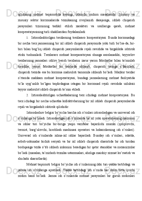 qilishning   mehnat   taqsimotida   keyingi,   ikkinchi   muhim   masalasidir.   Ijtimoiy   va
xususiy   sektor   korxonalarida   texnikaning   rivojlanish   darajasiga,   ishlab   chiqarish
jarayonlari   tizimining   tashkil   etilish   xarakteri   va   usullariga   qarab,   mehnat
kooperatsiyasining turli   shakllaridan   foydalaniladi:
1. Ixtisoslashtirilgan   tsexlarning   tsexlararo   kooperatsiyasi.   Bunda   korxonadagi
bir   necha   tsex   jamoasining   bir   xil   ishlab   chiqarish   jarayonida   yoki   turli   bo’lsa-da, bir-
biri   bilan   bog’liq   ishlab   chiqarish   jarayonlarida   rejali   ravishda   va   birgalikda   ishtirok
etishi   tushuniladi.   Tsexlararo   mehnat   koorparatsiyasi   shunga   asoslanadiki,   tayyorlov
tsexlarining   jamoalari   ishlov   berish   tsexlarini   zarur   yarim   fabrikatlar   bilan   ta’minlab
turadilar,   yarim   fabrikatlar   bu   tsexlarda   ishlanib,   chiqarish   tsexiga   o’tkaziladi,
chiqarish tsexida esa bu korxona mahsuloti tamomila ishlanib bo’ladi.   Mazkur tsexlar
o’rtasida   mahkam   mehnat   kooperatsiyasi,   bundagi   jamoalarning   mehnat   faoliyatida
to’la   uyg’unlik   bo’lgan   taqdirdagina   istagan   bir   korxonad   rejali   ravishda   uzluksiz
tayyor mahsulot ishlab chiqarish   ta’min etiladi.
2. Ixtisoslashtirilgan   uchastkalarning   tsex   ichidagi   mehnat   kooperatsiyasi.   Bu
tsex   ichidagi   bir   necha   uchastka   kollektivlarining   bir   xil   ishlab   chiqarish   jarayonlarida
rejali va birgalashib ishtirok   qilishidir.
Ixtisoslashuv belgisi bo’yicha barcha ish o’rinlari ixtisoslashgan va universal   ish
o’rinlariga bo’linadi. Ixtisoslashgan ish o’rinlarida   bir xil yoki operatsiyaning   mazmuni
va   ishlar   turi   bo’yicha   bir-biriga   yaqin   vazifalar   bajarilishi   mumki   (qoliplovchi,
termist,   burg’ulovchi,   hisoblash   mashinasi   operatori   va   hokazolarning   ish   o’rinlari).
Universal   ish   o’rinlarida   xilma-xil   ishlar   bajariladi.   Bunday   ish   o’rinlari,   odatda,
asbob-uskunalar   kichik   seriyali   va   bir   xil   ishlab   chiqarish   sharoitida   bir   ish   turidan
boshqasiga   tezda   o’tib   ishlash   imkonini   beradigan   bir   qator   stanoklar   va   mexanizmlar
bo’ladi   (masalan,   ta’mirlash-texnika   ustaxonalari,   aholiga   maishiy   xizmat   ko’rsatish   va
shu   kabi   sharoitlarda).
Mehnat taqsimoti belgisi bo’yicha ish o’rinlarining ikki turi-yakka tartibdagi   va
jamoa   ish   o’rinlariga   ajratiladi.   Yakka   tartibdagi   ish   o’rnida   har   doim   bitta   ijrochi
xodim   band   bo’ladi.   Jamoa   ish   o’rinlarida   mehnat   jarayonlari   bir   guruh   xodimlari