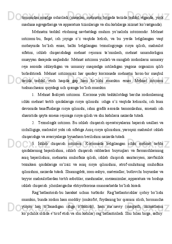 tomonidan amalga oshiriladi (masalan, mehnatni brigada tarzida tashkil etganda,   yirik
mashina   agregatlariga   va   apparatura   tizimlariga   va   shu   kabilarga   xizmat   ko’rsatganda).
Mehnatni   tashkil   etishning   navbatdagi   muhim   yo’nalishi   intozomdir.   Mehnat
intizomi-bu,   faqat,   ish   joyiga   o’z   vaqtida   kelish,   va   bu   yerda   belgilangan   vaqt
mobaynida   bo’lish   emas,   balki   belgilangan   texnologiyaga   rioya   qilish,   mahsulot
sifatini,   ishlab   chiqarishdagi   mehnat   rejimini   ta’minlash,   mehnat   unumdorligini
muayyan   darajada   saqlashdir.   Mehnat   intizomi   yuzlab   va   minglab   xodimlarni   umumiy
reja   asosida   ishlaydigan   va   umumiy   maqsadga   intiladigan   yagona   organizm   qilib
birlashtiradi.   Mehnat   intizomisiz   har   qanday   korxonada   mehnatni   biron-bir   maqbul
tarzda   tashkil   etish   haqida   gap   ham   bo’lishi   mumkin   emas.   Mehnat   intizomi
tushunchasini   quyidagi   uch qismga bo’lish   mumkin:
1. Mehnat   faoliyati   intizomi.   Korxona   yoki   tashkilotdagi   barcha   xodimlarning
ichki   mehnat   tartib   qoidalariga   rioya   qilinishi:   ishga   o’z   vaqtida   kelinishi,   ish   kuni
davomida   tanaffuslarga   rioya   qilinishi,   ishni   grafik   asosida   tamomlashni,   smenali   ish
sharoitida   qayta   smena   rejimiga   rioya   qilish   va   shu   kabilarni   nazarda   tutadi.
2. Texnologik   intizom.   Bu   ishlab   chiqarish   operatsiyalarini   bajarish   usullari   va
izchilligiga, mahsulot yoki ish sifatiga Aniq rioya qilinishini, yaroqsiz mahsulot   ishlab
chiqarishga   va   avariyalarga   byuarham   berilishini nazarda   tutadi.
3. Ishlab   chiqarish   intizomi.   Korxonada   belgilangan   ichki   mehnat   tartibi
qoidalarning   bajarilishini,   ishlab   chiqarish   rahbarlari   buyruqlari   va   farmoishlarining
aniq   bajarilishini,   mehnatni   muhofaza   qilish,   ishlab   chiqirish   sanitariyasi,   xavfsizlik
texnikasi   qoidalariga   so’zsiz   va   aniq   rioya   qilinishini,   atrof-muhitning   muhofaza
qilinishini,   nazarda   tutadi.   Shuningdek,   xom-ashyo,   materiallar,   butlovchi   buyumlar   va
tayyor mahsulotlardan tortib asboblar, mashinalar, mexanizmlar, apparatura va   boshqa
ishlab   chiqarish   jihozlarigacha   ehtiyotkorona   munosabatda   bo’lish   kiradi.
Rag’batlantirish-bu   harakat   uchun   turtkidir.   Rag’batlantirishlar   ijobiy   bo’lishi
mumkin,   bunda   xodim   ham   moddiy   (mukofot,   foydaning   bir   qismini   olish,   birmuncha
yuqori   haq   to’lanadigan   ishga   o’tkazish),   ham   ma’naviy   (maqtash,   xizmatlarini
ko’pchilik oldida e’tirof etish va shu kabilar) rag’batlantiriladi. Shu   bilan   birga,   salbiy: 