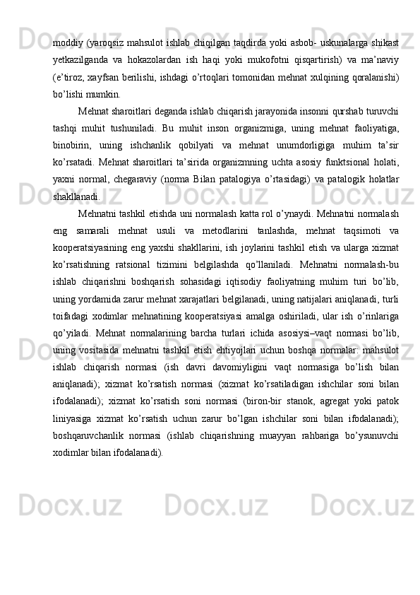 moddiy   (yaroqsiz   mahsulot   ishlab   chiqilgan   taqdirda   yoki   asbob-   uskunalarga   shikast
yetkazilganda   va   hokazolardan   ish   haqi   yoki   mukofotni   qisqartirish)   va   ma’naviy
(e’tiroz, xayfsan berilishi, ishdagi  o’rtoqlari tomonidan   mehnat xulqining   qoralanishi)
bo’lishi   mumkin.
Mehnat   sharoitlari   deganda   ishlab   chiqarish   jarayonida   insonni   qurshab   turuvchi
tashqi   muhit   tushuniladi.   Bu   muhit   inson   organizmiga,   uning   mehnat   faoliyatiga,
binobirin,   uning   ishchanlik   qobilyati   va   mehnat   unumdorligiga   muhim   ta’sir
ko’rsatadi.   Mehnat   sharoitlari   ta’sirida   organizmning   uchta   asosiy   funktsional   holati,
yaxni   normal,   chegaraviy   (norma   Bilan   patalogiya   o’rtasidagi)   va   patalogik   holatlar
shakllanadi.
Mehnatni   tashkil   etishda   uni   normalash   katta   rol   o’ynaydi.   Mehnatni   normalash
eng   samarali   mehnat   usuli   va   metodlarini   tanlashda,   mehnat   taqsimoti   va
kooperatsiyasining   eng   yaxshi   shakllarini,   ish   joylarini   tashkil   etish   va   ularga   xizmat
ko’rsatishning   ratsional   tizimini   belgilashda   qo’llaniladi.   Mehnatni   normalash-bu
ishlab   chiqarishni   boshqarish   sohasidagi   iqtisodiy   faoliyatning   muhim   turi   bo’lib,
uning yordamida zarur mehnat xarajatlari belgilanadi, uning natijalari aniqlanadi,   turli
toifadagi   xodimlar   mehnatining   kooperatsiyasi   amalga   oshiriladi,   ular   ish   o’rinlariga
qo’yiladi.   Mehnat   normalarining   barcha   turlari   ichida   asosiysi–vaqt   normasi   bo’lib,
uning   vositasida   mehnatni   tashkil   etish   ehtiyojlari   uchun   boshqa   normalar:   mahsulot
ishlab   chiqarish   normasi   (ish   davri   davomiyligini   vaqt   normasiga   bo’lish   bilan
aniqlanadi);   xizmat   ko’rsatish   normasi   (xizmat   ko’rsatiladigan   ishchilar   soni   bilan
ifodalanadi);   xizmat   ko’rsatish   soni   normasi   (biron-bir   stanok,   agregat   yoki   patok
liniyasiga   xizmat   ko’rsatish   uchun   zarur   bo’lgan   ishchilar   soni   bilan   ifodalanadi);
boshqaruvchanlik   normasi   (ishlab   chiqarishning   muayyan   rahbariga   bo’ysunuvchi
xodimlar   bilan   ifodalanadi).