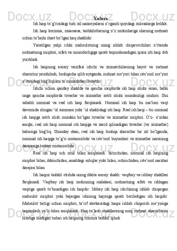 Xulosa
Ish haqi to’g’risidagi turli xil nazariyalarni o’rganib quyidagi xulosalarga   keldik.
Ish   haqi   korxona,   muassasa,   tashkilotlarning   o’z   xodimlariga   ularning   mehnati
uchun   to’lashi   shart   bo’lgan   haq   shaklidir.
Yaratilgan   yalpi   ichki   mahsulotning   uning   ishlab   chiqaruvchilari   o’rtasida
mehnatning miqdori, sifati va unumdorligiga qarab taqsimlanadigan qismi ish haqi   deb
yuritiladi.
Ish   haqining   asosiy   vazifasi   ishchi   va   xizmatchilarning   hayot   va   mehnat
sharoitini yaxshilash, boshqacha qilib aytganda, mehnat me’yori bilan iste’mol   me’yori
o’rtasidagi bog’liqlikni   ta’minlashdan iboratdir.
Ishchi   uchun   qanday   shaklda   va   qancha   miqdorda   ish   haqi   olishi   emas,   balki
unga   qancha   miqdorda   tovarlar   va   xizmatlar   sotib   olishi   mumkinligi   muhim.   Shu
sababli   nominal   va   real   ish   haqi   farqlanadi.   Nominal   ish   haqi   bu   ma’lum   vaqt
davomida olingan ‘ul summasi yoki ‘ul shaklidagi ish haqi. Real ish haqi – bu   nominal
ish   haqiga   sotib   olish   mumkin   bo’lgan   tovarlar   va   xizmatlar   miqdori.   O’z-   o’zidan
aniqki,   real   ish   haqi   nominal   ish   haqiga   va   xarid   qilinadigan   tovarlar   (va   xizmatlar)
bahosiga   bog’liq.   Shunday   ekan,   real   ish   haqi   boshqa   sharoitlar   bir   xil   bo’lganda,
nominal   ish   haqiga   to’g’ri   mutanosibdir   va   iste’mol   buyumlari   va   xizmatlar   narxining
darajasiga   teskari   mutanosibdir.
Real   ish   haqi   uch   omil   bilan   aniqlanadi:   birinchidan,   nominal   ish   haqining
miqdori bilan; ikkinchidan, amaldagi soliqlar yuki bilan; uchinchidan, iste’mol   narxlari
darajasi   bilan.
Ish   haqini   tashkil   etishda   uning   ikkita   asosiy   shakli:   vaqtbay   va   ishbay   shakllari
farqlanadi.   Vaqtbay   ish   haqi   xodimning   malakasi,   mehnatning   sifati   va   ishlagan
vaqtiga   qarab   to’lanadigan   ish   haqidir.   Ishbay   ish   haqi   ishchining   ishlab   chiqargan
mahsulot   miqdori   yoki   bajargan   ishining   hajmiga   qarab   beriladigan   ish   haqidir.
Mahsulot   birligi   uchun   miqdori,   ta’rif   stavkasidagi   haqni   ishlab   chiqarish   me’yoriga
taqsimlash   yo’li   bilan   aniqlanadi.   Haq   to’lash   shakllarining   aniq   mehnat   sharoitlarini
hisobga   oladigan   turlari   ish   haqining   tizimini tashkil   qiladi. 