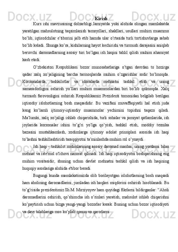 Kirish
Kurs   ishi   mavzusining   dolzarbligi.Jamiyatda   yoki   alohida   olingan   mamlakatda
yaratilgan   mahsulotning   taqsimlanish   tamoyillari,   shakllari,   usullari   muhim   muammo
bo’lib, iqtisodchilar   e’tiborini jalb etib hamda ular o’rtasida turli tortishuvlarga sabab
bo’lib keladi.   Shunga ko’ra, kishilarning hayot kechirishi va turmush darajasini aniqlab
beruvchi   daromadlarning   asosiy   turi   bo’lgan   ish   haqini   tahlil   qilish   muhim   ahamiyat
kasb   etadi.
O’zbekiston   Respublikasi   bozor   munosabatlariga   o’tgan   davrdan   to   hozirga
qadar   xalq   xo’jaligining   barcha   tarmoqlarida   muhim   o’zgarishlar   sodir   bo’lmoqda.
Korxonalarda,   tashkilotlar   va   idoralarda   mehnatni   tashkil   etish   va   uning
samaradorligini   oshirish   yo’llari   muhim   muammolardan   biri   bo’lib   qolmoqda.   Xalq
turmush   farovonligini   oshirish   Respublikamiz   Prezidenti   tomonidan   belgilab   berilgan
iqtisodiy   islohotlarning   bosh   maqsadidir.   Bu   vazifani   muvaffaqiyatli   hal   etish   juda
keng   ko’lamli   ijtimoiy-iqtisodiy   muammolar   yechimini   topishni   taqazo   qiladi.
Ma’lumki,   xalq   xo’jaligi   ishlab   chiqarishida,   turli   sohalar   va   jamiyat   qatlamlarida, ish
joylarida   korxonalar   ishini   to’g’ri   yo’lga   qo’yish,   tashkil   etish,   moddiy   texnika
bazasini   mustahkamlash,   xodimlarga   ijtimoiy   adolat   prinsiplari   asosida   ish   haqi
to’lashni tashkillashtirish taraqqiyotni ta’minlashda muhim rol   o’ynaydi.
Ish haqi -   tashkilot xodimlarining asosiy daromad manbai, uning yordami   bilan
mehnat   va   iste'mol   o'lchovi   nazorat   qilinadi.   Ish   haqi   iqtisodiyotni   boshqarishning   eng
muhim   vositasidir,   shuning   uchun   davlat   mehnatni   tashkil   qilish   va   ish   haqining
huquqiy   asoslariga alohida   e'tibor beradi.
Bugungi   kunda   mamlakatimizda   olib   borilayotgan   islohotlarning   bosh   maqsadi
ham aholining daromadlarini, jumladan ish haqlari miqdorini oshirish   hisoblanadi. Bu
to’g’risida prezidentimiz Sh.M. Mirziyoyev ham quyidagi fikrlarni   bildirganlar:   “Aholi
daromadlarini   oshirish,   qo’shimcha   ish   o’rinlari   yaratish,   mahsulot   ishlab   chiqarishni
ko’paytirish uchun bizga yangi-yangi bozorlar kerak.   Buning   uchun   bozor   iqtisodiyoti
va   davr   talablariga   mos   ko’plab   qonun   va   qarorlarni