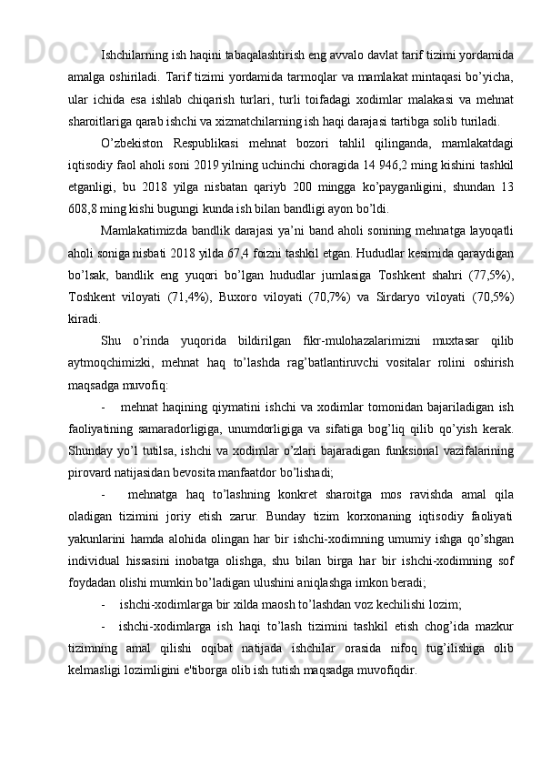 Ishchilarning   ish   haqini   tabaqalashtirish   eng   avvalo   davlat   tarif   tizimi   yordamida
amalga   oshiriladi.   Tarif   tizimi   yordamida   tarmoqlar   va   mamlakat   mintaqasi bo’yicha,
ular   ichida   esa   ishlab   chiqarish   turlari,   turli   toifadagi   xodimlar   malakasi   va   mehnat
sharoitlariga qarab ishchi va xizmatchilarning ish haqi darajasi   tartibga   solib   turiladi.
O’zbekiston   Respublikasi   mehnat   bozori   tahlil   qilinganda,   mamlakatdagi
iqtisodiy faol aholi soni 2019 yilning uchinchi choragida 14 946,2 ming kishini   tashkil
etganligi,   bu   2018   yilga   nisbatan   qariyb   200   mingga   ko’payganligini,   shundan   13
608,8   ming   kishi   bugungi kunda   ish bilan   bandligi ayon bo’ldi.
Mamlakatimizda   bandlik   darajasi   ya’ni   band   aholi   sonining   mehnatga   layoqatli
aholi   soniga   nisbati   2018   yilda   67,4   foizni   tashkil   etgan.   Hududlar   kesimida   qaraydigan
bo’lsak,   bandlik   eng   yuqori   bo’lgan   hududlar   jumlasiga   Toshkent   shahri   (77,5%),
Toshkent   viloyati   (71,4%),   Buxoro   viloyati   (70,7%)   va   Sirdaryo   viloyati   (70,5%)
kiradi.
Shu   o’rinda   yuqorida   bildirilgan   fikr-mulohazalarimizni   muxtasar   qilib
aytmoqchimizki,   mehnat   haq   to’lashda   rag’batlantiruvchi   vositalar   rolini   oshirish
maqsadga   muvofiq:
- mehnat   haqining   qiymatini   ishchi   va   xodimlar   tomonidan   bajariladigan   ish
faoliyatining   samaradorligiga,   unumdorligiga   va   sifatiga   bog’liq   qilib   qo’yish   kerak.
Shunday   yo’l   tutilsa,   ishchi   va   xodimlar   o’zlari   bajaradigan   funksional   vazifalarining
pirovard natijasidan   bevosita   manfaatdor   bo’lishadi;
- mehnatga   haq   to’lashning   konkret   sharoitga   mos   ravishda   amal   qila
oladigan   tizimini   joriy   etish   zarur.   Bunday   tizim   korxonaning   iqtisodiy   faoliyati
yakunlarini   hamda   alohida   olingan   har   bir   ishchi-xodimning   umumiy   ishga   qo’shgan
individual   hissasini   inobatga   olishga,   shu   bilan   birga   har   bir   ishchi-xodimning   sof
foydadan   olishi mumkin bo’ladigan   ulushini aniqlashga   imkon   beradi;
- ishchi-xodimlarga   bir   xilda   maosh   to’lashdan   voz   kechilishi   lozim;
- ishchi-xodimlarga   ish   haqi   to’lash   tizimini   tashkil   etish   chog’ida   mazkur
tizimning   amal   qilishi   oqibat   natijada   ishchilar   orasida   nifoq   tug’ilishiga   olib
kelmasligi   lozimligini e'tiborga   olib   ish   tutish maqsadga   muvofiqdir.