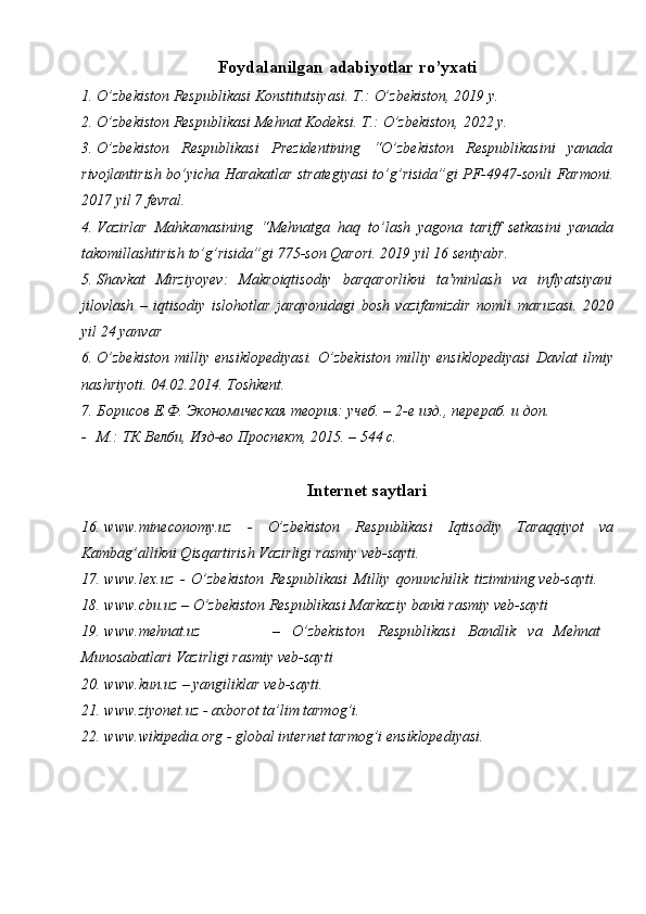 Foydalanilgan   adabiyotlar   ro’yxati
1. O’zbekiston   Respublikasi   Konstitutsiyasi.   T.:   O’zbekiston,   2019   y.
2. O’zbekiston   Respublikasi   Mehnat   Kodeksi.   T.:   O’zbekiston,   2022   y.
3. O’zbekiston   Respublikasi   Prezidentining   “O’zbekiston   Respublikasini   yanada
rivojlantirish bo’yicha Harakatlar strategiyasi to’g’risida”gi PF-4947-sonli   Farmoni.
2017   yil   7 fevral.
4. Vazirlar   Mahkamasining   “Mehnatga   haq   to’lash   yagona   tariff   setkasini   yanada
takomillashtirish   to’g’risida”gi   775-son   Qarori.   2019 yil   16   sentyabr.
5. Shavkat   Mirziyoyev:   Makroiqtisodiy   barqarorlikni   ta minlashʼ   va   inflyatsiyani
jilovlash   –   iqtisodiy   islohotlar   jarayonidagi   bosh   vazifamizdir   nomli   maruzasi.   2020
yil   24 yanvar
6. O’zbekiston   milliy   ensiklopediyasi.   O’zbekiston   milliy   ensiklopediyasi   Davlat   ilmiy
nashriyoti.   04.02.2014.   Toshkent.
7. Борисов   Е.Ф.   Экономическая   теория:   учеб.   –   2-е   изд.,   перераб.   и   доп.
- М.:   ТК   Велби,   Изд-во   Проспект,   2015.   –   544 с.
Internet saytlari
16. www.mineconomy.uz   -   O’zbekiston   Respublikasi   Iqtisodiy   Taraqqiyot   va
Kambag’allikni Qisqartirish Vazirligi   rasmiy   veb-sayti.
17. www.lex.uz   -   O’zbekiston   Respublikasi   Milliy   qonunchilik   tizimining   veb-sayti.
18. www.cbu.uz   –   O’zbekiston   Respublikasi   Markaziy   banki   rasmiy   veb-sayti
19. www.mehnat.uz – O’zbekiston Respublikasi Bandlik va Mehnat
Munosabatlari Vazirligi   rasmiy   veb-sayti
20. www.kun.uz   –   yangiliklar   veb-sayti.
21. www.ziyonet.uz   -   axborot   ta’lim   tarmog’i.
22. www.wikipedia.org   -   global   internet   tarmog’i   ensiklopediyasi. 