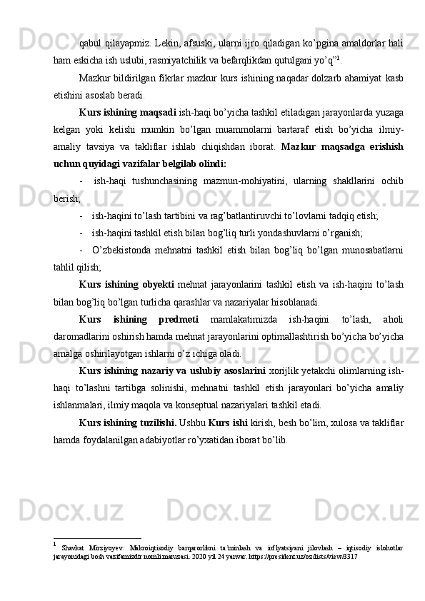 qabul   qilayapmiz.   Lekin,   afsuski,   ularni   ijro   qiladigan   ko’pgina   amaldorlar   hali
ham   eskicha   ish uslubi,   rasmiyatchilik   va   befarqlikdan   qutulgani yo’q” 1
.
Mazkur bildirilgan fikrlar mazkur kurs ishining naqadar  dolzarb ahamiyat   kasb
etishini   asoslab   beradi.
Kurs ishining maqsadi  ish-haqi bo’yicha tashkil etiladigan jarayonlarda   yuzaga
kelgan   yoki   kelishi   mumkin   bo’lgan   muammolarni   bartaraf   etish   bo’yicha   ilmiy-
amaliy   tavsiya   va   takliflar   ishlab   chiqishdan   iborat.   Mazkur   maqsadga   erishish
uchun   quyidagi   vazifalar belgilab olindi:
- ish-haqi   tushunchasining   mazmun-mohiyatini,   ularning   shakllarini   ochib
berish;
- ish-haqini   to’lash   tartibini   va   rag’batlantiruvchi   to’lovlarni   tadqiq   etish;
- ish-haqini   tashkil   etish   bilan   bog’liq   turli   yondashuvlarni   o’rganish;
- O’zbekistonda   mehnatni   tashkil   etish   bilan   bog’liq   bo’lgan   munosabatlarni
tahlil   qilish;
Kurs   ishining   obyekti   mehnat   jarayonlarini   tashkil   etish   va   ish-haqini   to’lash
bilan   bog’liq   bo’lgan   turlicha   qarashlar   va   nazariyalar   hisoblanadi.
Kurs   ishining   predmeti   mamlakatimizda   ish-haqini   to’lash,   aholi
daromadlarini   oshirish   hamda   mehnat   jarayonlarini   optimallashtirish   bo’yicha   bo’yicha
amalga   oshirilayotgan   ishlarni   o’z   ichiga oladi.
Kurs ishining nazariy va uslubiy asoslarini   xorijlik yetakchi olimlarning   ish-
haqi   to’lashni   tartibga   solinishi,   mehnatni   tashkil   etish   jarayonlari   bo’yicha   amaliy
ishlanmalari,   ilmiy   maqola   va   konseptual nazariyalari   tashkil etadi.
Kurs ishining tuzilishi.  Ushbu  Kurs ishi  kirish, besh bo’lim, xulosa va   takliflar
hamda   foydalanilgan adabiyotlar   ro’yxatidan iborat bo’lib.
1
  Shavkat   Mirziyoyev:   Makroiqtisodiy   barqarorlikni   ta minlash   va   inflyatsiyani   jilovlash   –   iqtisodiy   islohotlarʼ
jarayonidagi   bosh   vazifamizdir   nomli maruzasi.   2020   yil   24   yanvar. https://president.uz/oz/lists/view/3317