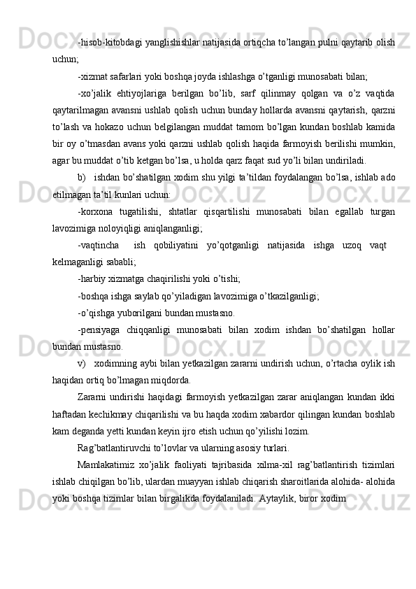 -hisob-kitobdagi yanglishishlar natijasida ortiqcha to’langan pulni qaytarib   olish
uchun;
-xizmat   safarlari   yoki   boshqa   joyda   ishlashga   o’tganligi   munosabati   bilan;
-xo’jalik   ehtiyojlariga   berilgan   bo’lib,   sarf   qilinmay   qolgan   va   o’z   vaqtida
qaytarilmagan avansni  ushlab qolish uchun bunday hollarda avansni  qaytarish,   qarzni
to’lash   va   hokazo   uchun   belgilangan   muddat   tamom   bo’lgan   kundan   boshlab   kamida
bir   oy   o’tmasdan   avans   yoki   qarzni   ushlab   qolish   haqida   farmoyish   berilishi   mumkin,
agar bu muddat o’tib ketgan bo’lsa, u holda qarz faqat sud yo’li bilan   undiriladi.
b) ishdan   bo’shatilgan   xodim   shu   yilgi   ta’tildan   foydalangan   bo’lsa,   ishlab   ado
etilmagan ta’til   kunlari   uchun:
-korxona   tugatilishi,   shtatlar   qisqartilishi   munosabati   bilan   egallab   turgan
lavozimiga   noloyiqligi   aniqlanganligi;
-vaqtincha ish qobiliyatini yo’qotganligi natijasida ishga uzoq vaqt
kelmaganligi sababli;
-harbiy   xizmatga   chaqirilishi   yoki   o’tishi;
-boshqa   ishga   saylab   qo’yiladigan   lavozimiga   o’tkazilganligi;
-o’qishga   yuborilgani   bundan   mustasno.
-pensiyaga   chiqqanligi   munosabati   bilan   xodim   ishdan   bo’shatilgan   hollar
bundan mustasno.
v) xodimning   aybi   bilan   yetkazilgan   zararni   undirish   uchun,   o’rtacha   oylik   ish
haqidan ortiq   bo’lmagan   miqdorda.
Zararni   undirishi   haqidagi   farmoyish   yetkazilgan   zarar   aniqlangan   kundan   ikki
haftadan kechikmay chiqarilishi va bu haqda xodim xabardor qilingan kundan   boshlab
kam   deganda   yetti   kundan keyin ijro   etish   uchun qo’yilishi lozim.
Rag’batlantiruvchi   to’lovlar   va   ularning   asosiy   turlari.
Mamlakatimiz   xo’jalik   faoliyati   tajribasida   xilma-xil   rag’batlantirish   tizimlari
ishlab chiqilgan bo’lib, ulardan muayyan ishlab chiqarish sharoitlarida alohida-   alohida
yoki   boshqa   tizimlar   bilan   birgalikda   foydalaniladi.   Aytaylik,   biror   xodim 