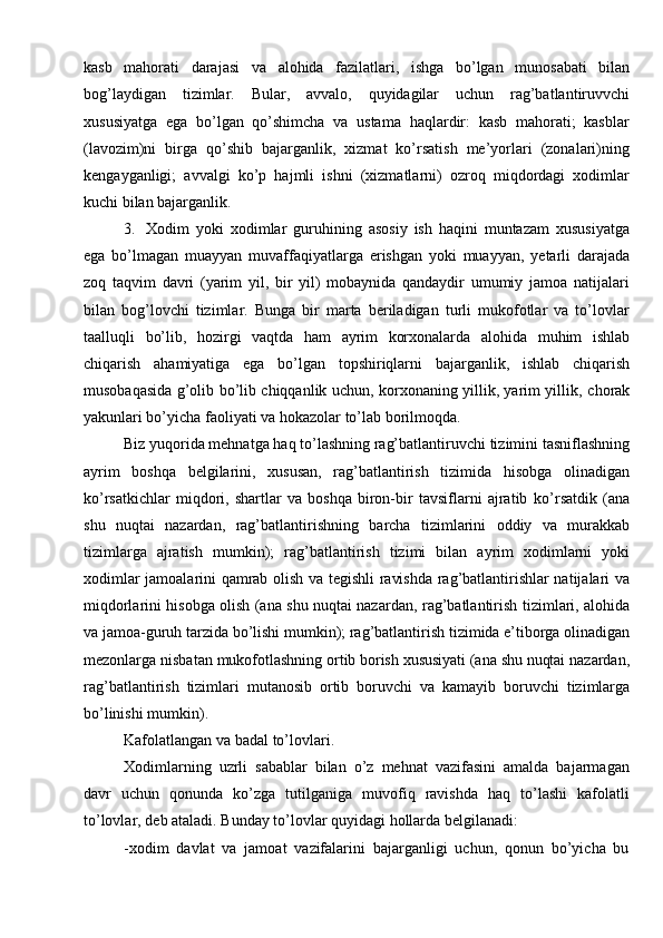 kasb   mahorati   darajasi   va   alohida   fazilatlari,   ishga   bo’lgan   munosabati   bilan
bog’laydigan   tizimlar.   Bular,   avvalo,   quyidagilar   uchun   rag’batlantiruvvchi
xususiyatga   ega   bo’lgan   qo’shimcha   va   ustama   haqlardir:   kasb   mahorati;   kasblar
(lavozim)ni   birga   qo’shib   bajarganlik,   xizmat   ko’rsatish   me’yorlari   (zonalari)ning
kengayganligi;   avvalgi   ko’p   hajmli   ishni   (xizmatlarni)   ozroq   miqdordagi   xodimlar
kuchi bilan   bajarganlik.
3. Xodim   yoki   xodimlar   guruhining   asosiy   ish   haqini   muntazam   xususiyatga
ega   bo’lmagan   muayyan   muvaffaqiyatlarga   erishgan   yoki   muayyan,   yetarli   darajada
zoq   taqvim   davri   (yarim   yil,   bir   yil)   mobaynida   qandaydir   umumiy   jamoa   natijalari
bilan   bog’lovchi   tizimlar.   Bunga   bir   marta   beriladigan   turli   mukofotlar   va   to’lovlar
taalluqli   bo’lib,   hozirgi   vaqtda   ham   ayrim   korxonalarda   alohida   muhim   ishlab
chiqarish   ahamiyatiga   ega   bo’lgan   topshiriqlarni   bajarganlik,   ishlab   chiqarish
musobaqasida g’olib bo’lib chiqqanlik uchun, korxonaning yillik, yarim yillik,   chorak
yakunlari bo’yicha   faoliyati   va   hokazolar   to’lab borilmoqda.
Biz   yuqorida   mehnatga   haq   to’lashning   rag’batlantiruvchi   tizimini   tasniflashning
ayrim   boshqa   belgilarini,   xususan,   rag’batlantirish   tizimida   hisobga   olinadigan
ko’rsatkichlar   miqdori,   shartlar   va   boshqa   biron-bir   tavsiflarni   ajratib   ko’rsatdik   (ana
shu   nuqtai   nazardan,   rag’batlantirishning   barcha   tizimlarini   oddiy   va   murakkab
tizimlarga   ajratish   mumkin);   rag’batlantirish   tizimi   bilan   ayrim   xodimlarni   yoki
xodimlar   jamoalarini   qamrab   olish   va   tegishli   ravishda   rag’batlantirishlar natijalari va
miqdorlarini hisobga olish (ana shu nuqtai nazardan,   rag’batlantirish   tizimlari,   alohida
va   jamoa-guruh   tarzida   bo’lishi   mumkin);   rag’batlantirish   tizimida   e’tiborga   olinadigan
mezonlarga   nisbatan   mukofotlashning   ortib   borish   xususiyati   (ana   shu   nuqtai   nazardan,
rag’batlantirish   tizimlari   mutanosib   ortib   boruvchi   va   kamayib   boruvchi   tizimlarga
bo’linishi mumkin).
Kafolatlangan   va   badal   to’lovlari.
Xodimlarning   uzrli   sabablar   bilan   o’z   mehnat   vazifasini   amalda   bajarmagan
davr   uchun   qonunda   ko’zga   tutilganiga   muvofiq   ravishda   haq   to’lashi   kafolatli
to’lovlar,   deb ataladi.   Bunday   to’lovlar   quyidagi   hollarda   belgilanadi:
-xodim   davlat   va   jamoat   vazifalarini   bajarganligi   uchun,   qonun   bo’yicha   bu 