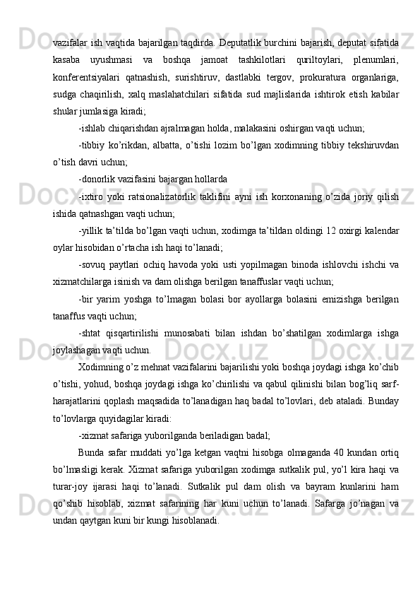 vazifalar   ish   vaqtida   bajarilgan   taqdirda.   Deputatlik   burchini   bajarish,   deputat   sifatida
kasaba   uyushmasi   va   boshqa   jamoat   tashkilotlari   quriltoylari,   plenumlari,
konferentsiyalari   qatnashish,   surishtiruv,   dastlabki   tergov,   prokuratura   organlariga,
sudga   chaqirilish,   xalq   maslahatchilari   sifatida   sud   majlislarida   ishtirok   etish   kabilar
shular   jumlasiga   kiradi;
-ishlab   chiqarishdan   ajralmagan   holda,   malakasini   oshirgan   vaqti   uchun;
-tibbiy   ko’rikdan,   albatta,   o’tishi   lozim   bo’lgan   xodimning   tibbiy   tekshiruvdan
o’tish   davri   uchun;
-donorlik   vazifasini   bajargan   hollarda
-ixtiro   yoki   ratsionalizatorlik   taklifini   ayni   ish   korxonaning   o’zida   joriy   qilish
ishida   qatnashgan   vaqti   uchun;
-yillik   ta’tilda   bo’lgan   vaqti   uchun,   xodimga   ta’tildan   oldingi   12   oxirgi   kalendar
oylar hisobidan o’rtacha   ish   haqi   to’lanadi;
-sovuq   paytlari   ochiq   havoda   yoki   usti   yopilmagan   binoda   ishlovchi   ishchi   va
xizmatchilarga   isinish va   dam   olishga   berilgan   tanaffuslar   vaqti uchun;
-bir   yarim   yoshga   to’lmagan   bolasi   bor   ayollarga   bolasini   emizishga   berilgan
tanaffus   vaqti   uchun;
-shtat   qisqartirilishi   munosabati   bilan   ishdan   bo’shatilgan   xodimlarga   ishga
joylashagan vaqti   uchun.
Xodimning o’z mehnat vazifalarini bajarilishi yoki boshqa joydagi ishga   ko’chib
o’tishi, yohud, boshqa joydagi ishga ko’chirilishi va qabul qilinishi bilan   bog’liq sarf-
harajatlarini qoplash maqsadida to’lanadigan haq badal to’lovlari, deb   ataladi.   Bunday
to’lovlarga   quyidagilar kiradi:
-xizmat   safariga   yuborilganda   beriladigan   badal;
Bunda   safar   muddati   yo’lga   ketgan   vaqtni   hisobga   olmaganda   40   kundan   ortiq
bo’lmasligi kerak. Xizmat safariga yuborilgan xodimga sutkalik pul, yo’l kira haqi   va
turar-joy   ijarasi   haqi   to’lanadi.   Sutkalik   pul   dam   olish   va   bayram   kunlarini   ham
qo’shib   hisoblab,   xizmat   safarining   har   kuni   uchun   to’lanadi.   Safarga   jo’nagan   va
undan qaytgan   kuni   bir   kungi   hisoblanadi.