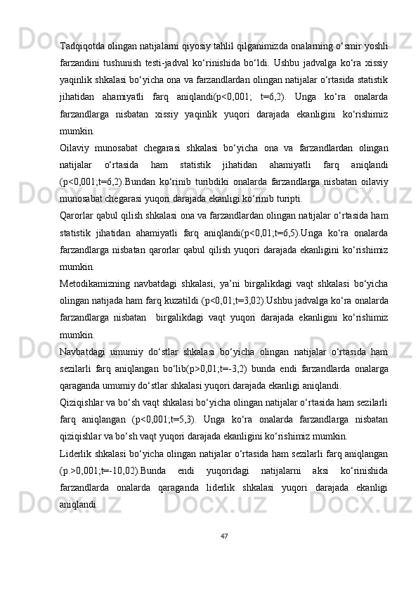 Tad qiqotda olingan natijalarni qiyosiy tahlil qilganimizda  onalarning   o‘ smir   yoshli
farzandini   tushunish   testi -jadval   ko‘rinishida   bo‘ldi.   Ushbu   jadvalga   ko‘ra   xissiy
yaqinlik shkalasi bo‘yicha ona va farzandlardan olingan natijalar o‘rtasida statistik
jihatidan   ahamiyatli   farq   aniqlandi(p<0,001;   t=6,2).   Unga   ko‘ra   onalarda
farzandlarga   nisbatan   xissiy   yaqinlik   yuqori   darajada   ekanligini   ko‘rishimiz
mumkin. 
Oilaviy   munosabat   chegarasi   shkalasi   bo‘yicha   ona   va   farzandlardan   olingan
natijalar   o‘rtasida   ham   statistik   jihatidan   ahamiyatli   farq   aniqlandi
(p<0,001;t=6,2).Bundan   ko‘rinib   turibdiki   onalarda   farzandlarga   nisbatan   oilaviy
munosabat chegarasi  yuqori darajada ekanligi ko‘rinib turipti.
Qarorlar qabul qilish shkalasi   ona va farzandlardan olingan natijalar o‘rtasida ham
statistik   jihatidan   ahamiyatli   farq   aniqlandi(p<0,01;t=6,5).Unga   ko‘ra   onalarda
farzandlarga  nisbatan   qarorlar   qabul   qilish   yuqori  darajada  ekanligini  ko‘rishimiz
mumkin. 
Metodikamizning   navbatdagi   shkalasi,   ya’ni   birgalikdagi   vaqt   shkalasi   bo‘yicha
olingan natijada ham farq kuzatildi ( p<0,01;t= 3,02).Ushbu jadvalga ko‘ra  onalarda
farzandlarga   nisbatan     birgalikdagi   vaqt   yuqori   darajada   ekanligini   ko‘rishimiz
mumkin. 
Navbatdagi   umumiy   do‘stlar   shkalasi   bo‘yicha   olingan   natijalar   o‘rtasida   ham
sezilarli   farq   aniqlangan   bo‘lib( p>0,01;t= -3,2)   bunda   endi   farzandlarda   onalarga
qaraganda umumiy do‘stlar shkalasi yuqori darajada ekanligi aniqlandi.
Qiziqishlar va bo‘sh vaqt shkalasi bo‘yicha olingan natijalar o‘rtasida ham sezilarli
farq   aniqlangan   ( p<0,001;t= 5,3).   Unga   ko‘ra   onalarda   farzandlarga   nisbatan
qiziqishlar va bo‘sh vaqt  yuqori darajada ekanligini ko‘rishimiz mumkin. 
Liderlik shkalasi bo‘yicha olingan natijalar o‘rtasida ham sezilarli farq aniqlangan
( p.>0,001;t=-10 ,02).Bunda   endi   yuqoridagi   natijalarni   aksi   ko‘rinishida
farzandlarda   onalarda   qaraganda   liderlik   shkalasi   yuqori   darajada   ekanligi
aniqlandi.
47 