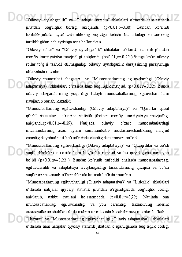 “Oilaviy     uyushganlik”   va   “Oiladagi     intizom”   shkalalari   o‘rtasida   ham   statistik
jihatdan   bog’liqlik   borligi   aniqlandi.   (p<0.01;r=0,38).   Bundan   ko ‘rinib
turibdiki,oilada   uyushuvchanlikning   vujudga   kelishi   bu   oiladagi   intizomning
tartibliligidan deb aytishga asos bo‘lar ekan.
“Oilaviy   rollar”   va   “Oilaviy   uyushganlik”   shkalalari   o‘rtasida   statistik   jihatdan
manfiy   korrelyatsiya   mavjudligi   aniqlandi.   (p<0.01;r=-0,29   ).Bunga   ko‘ra   oilaviy
rollar   to‘g’ri   tashkil   etilmaganligi   oilaviy   uyushganlik   darajasining   pasayishiga
olib kelishi mumkin.
“ Oilaviy   munosabat   chegarasi”   va   “Munosabatlarning   egiluvchanligi   (Oilaviy
adaptatsiya)”   shkalalari   o‘rtasida   ham   bog’liqlik   mavjud.   (p<0.01;r= 0,22 ) .   Bunda
oilaviy   chegaralarining   yuqoriligi   tufayli   munosabatlarning   egiluvchan   ham
rivojlanib borishi kuzatildi.
“Munosabatlarning   egiluvchanligi   (Oilaviy   adaptatsiya)”   va   “Qarorlar   qabul
qilish”   shkalalari     o‘rtasida   statistik   jihatdan   manfiy   korrelyatsiya   mavjudligi
aniqlandi.(p<0.01;r=-0,29).   Natijada   oilaviy   o’zaro   munosabatlardagi
muammolarning   asosi   aynan   kommunikativ   moslashuvchanlikning   mavjud
emasligida yohud past ko’rsatkichda ekanligida namoyon bo’ladi.
“Munosabatlarning egiluvchanligi (Oilaviy adaptatsiya)” va   “Qiziqishlar va bo‘sh
vaqt”   shkalalari   o‘rtasida   ham   bog’liqlik   mavjud   va   bu   quyidagicha   namoyon
bo’ldi   (p<0.01;r=-0,22   ).   Bundan   ko’rinib   turibdiki   onalarda   munosabatlardagi
egiluvchanlik   va   adaptatsiya   rivojlanganligi   farzandlarning   qiziqish   va   bo’sh
vaqtlarini mazmunli o’tkazishlarida ko’mak bo’lishi mumkin.
“Munosabatlarning   egiluvchanligi   (Oilaviy   adaptatsiya)”   va   “Liderlik”   shkalalari
o‘rtasida   natijalar   qiyosiy   statistik   jihatdan   o’rganilganida   bog’liqlik   borligi
aniqlanib,   ushbu   natijani   ko’rsatmoqda   (p<0.01;r=0,72).   Natijada   ona
munosabatlardagi   egiluvchanligi   va   yon   berishligi   farzandning   liderlik
xususiyatlarini shakllanishida muhim o’rin tutishi kuzatishimizz mumkin bo’ladi.
“Nazorat”   va   “Munosabatlarning   egiluvchanligi   (Oilaviy   adaptatsiya)”   shkalalari
o‘rtasida   ham   natijalar   qiyosiy   statistik   jihatdan   o’rganilganida   bog’liqlik   borligi
53 