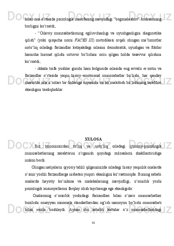 bilan ona o‘rtasida psixologik masofaning mavjudligi “begonalashuv” hodisasining
borligini ko‘rsatdi;
-   “Oilaviy   munosabatlarning   egiluvchanligi   va   uyushganligini   diagnostika
qilish”   (yoki   qisqacha   nomi   FACES   III )   metodikasi   orqali   olingan   ma’lumotlar
noto‘liq   oiladagi   farzandlar   kelajakdagi   oilasini   demokratik,   uyushgan   va   fikrlar
hamisha   hurmat   qilishi   ustuvor   bo‘lishini   orzu   qilgan   holda   tasavvur   qilishini
ko‘rsatdi; 
-  ikkala   toifa  yoshlar  guruhi   ham   kelgusida   oilasida  eng  avvalo   er-xotin  va
farzandlar   o‘rtasida   yaqin   hissiy-emotsional   munosabatlar   bo‘lishi,   har   qanday
sharoitda oila a’zolari bir-birlariga suyanishi va ko‘makdosh bo‘lishining tarafdori
ekanligini tasdiqladilar.
XULOSA
Biz   tomonimizdan   to‘liq   va   noto‘liq   oiladagi   ijtimoiy-psixologik
munosabatlarning   xarakterini   o‘rganish   quyidagi   xulosalarni   shakllantirishga
imkon berdi:
Olingan natijalarni qiyosiy tahlil qilganimizda oiladagi hissiy yaqinlik onalarda
o‘smir yoshli farzandlarga nisbatan yuqori ekanligini ko‘rsatmoqda. Buning sababi
onalarda   hayotiy   ko‘nikma   va   malakalarning   mavjudligi,   o‘smirlik   yoshi
psixologik xususiyatlarini farqlay olish tajribasiga ega ekanligidir. 
Onаlаrning   o‘smirlik   yoshidаgi   fаrzаndlаri   bilаn   o‘zаro   munosаbаtlаri
buzilishi   muаyyаn   muomаlа   stаndаrtlаridаn   og‘ish   nаmoyon   bo‘lishi   munosаbаti
bilаn   sezilа   boshlаydi.   Аynаn   shu   sаbаbli   kаttаlаr   o‘z   munosаbаtlаridаgi
55 