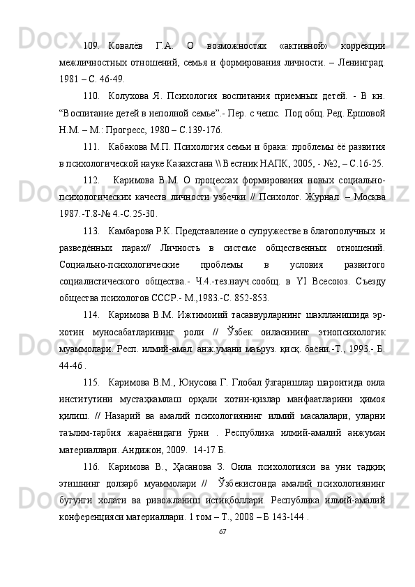 109. Ковалёв   Г.А.   О   возможностях   «активной»   коррекции
межличностных   отношений,   семья   и   формирования   личности.   –   Л енинград.
1981 – С. 46-49.
110. Колухова   Я.   Психология   воспитания   приемных   детей.   -   В   кн.
“Воспитание детей в неполной семье”.- Пер. с чешс.  Под общ. Ред. Ершовой
Н.М. – М.: Прогресс, 1980 – С.139-176 .
111. Кабакова М.П. Психология семьи и брака:   проблемы ёё развития
в психологической науке Казахстана \\ Вестник НАПК, 2005 ,  - №2 ,  – С.16-25 .
112.   Каримова   В.М.   О   процессах   формирования   новых   социально-
психологических   качеств   личности   узбечки   //   Психолог.   Журнал .   –   Москва
1987.-Т.8-№   4.-С.25-30 .
113. Камбарова Р.К. Представление о супружестве в благополучных  и
разведённых   парах//   Личность   в   системе   общественных   отношений.
Социально-психологические   проблемы   в   условия   развитого
социалистического   общества.-   Ч.4.-тез.науч.сообщ.   в   YI   Всесоюз.   Съезду
общества психологов СССР.-   М.,1983.-С. 852-853 .
114. Каримова   В.М.   Ижтимоиий   тасаввурларнинг   шаклланишида   эр-
хотин   муносабатларининг   роли   //   Ўзбек   оиласининг   этнопсихологик
муаммолари. Респ. илмий-амал. анж.умани маъруз. қисқ. баёни.-Т., 1993.- Б.
44-46 .
115. Каримова В.М., Юнусова Г. Глобал ўзгаришлар шароитида оила
институтини   мустаҳкамлаш   орқали   хотин-қизлар   манфаатларини   ҳимоя
қилиш.   //   Назарий   ва   амалий   психологиянинг   илмий   масалалари,   уларни
таълим-тарбия   жараёнидаги   ўрни   .   Республика   илмий-амалий   анжуман
материаллари. Андижон, 2009.  14-17 Б.
116. Каримова   В.,   Ҳасанова   З.   Оила   психологияси   ва   уни   тадқиқ
этишнинг   долзарб   муаммолари   //     Ўзбекистонда   амалий   психологиянинг
бугунги   холати   ва   ривожланиш   истиқболлари.   Республика   илмий-амалий
конференцияси материаллари. 1 том – Т., 2008 – Б 143-144 .
67 