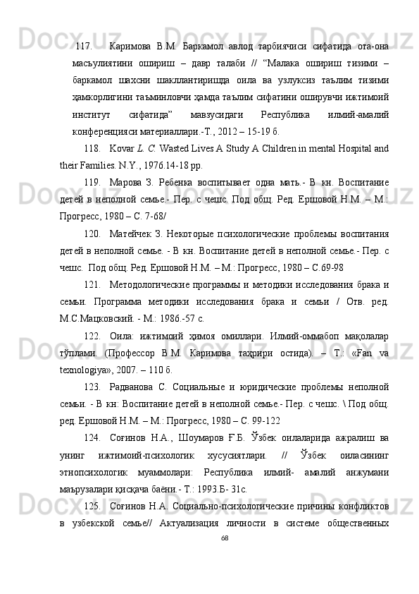 117. Каримова   В.М.   Баркамол   авлод   тарбиячиси   сифатида   ота-она
масъулиятини   ошириш   –   давр   талаби   //   “Малака   ошириш   тизими   –
баркамол   шахсни   шакллантиришда   оила   ва   узлуксиз   таълим   тизими
ҳамкорлигини таъминловчи ҳамда таълим сифатини оширувчи ижтимоий
институт   сифатида”   мавзусидаги   Республика   илмий-амалий
конференцияси материаллари.-Т., 2012 – 15-19 б.
118. Kovar   L. C.  Wasted Lives A Study A Children in mental Hospital and
their Families. N.Y., 1976.14-18 pp.
119. Марова   З.   Ребенка   воспитывает   одна   мать.-   В   кн.   Воспитание
детей   в   неполной   семье.-   Пер.   с   чешс.   Под   общ.   Ред.   Ершовой   Н.М.   –   М.:
Прогресс, 1980 – С. 7-68 /
120. Матейчек   З.   Некоторые   психологические   проблемы   воспитания
детей в неполной семье. - В кн. Воспитание детей в неполной семье.- Пер. с
чешс.  Под общ. Ред. Ершовой Н.М. – М.: Прогресс, 1980 – С.69-98
121. Методологические  программы и методики исследования брака и
семьи.   Программа   методики   исследования   брака   и   семьи   /   Отв.   ред.
М.С.Мацков с кий. - М.: 1986.-57 с.
122. Оила:   ижтимоий   ҳимоя   омиллари.   Илмий-оммабоп   мақолалар
тўплами.   (Профессор   В.М.   Каримова   таҳрири   остида).   –   Т.:   «Fan   va
texnologiya», 2007. – 110 б.
123. Радванова   С.   Социальные   и   юридические   проблемы   неполной
семьи. - В к н : Воспитание детей в неполной семье.- Пер. с чешс. \ Под общ.
ред. Ершовой Н.М. – М.: Прогресс, 1980 – С. 99-122
124. Cоғинов   Н.А.,   Шоумаров   Ғ.Б.   Ўзбек   оилаларида   ажралиш   ва
унинг   ижтимоий-психологик   хусусиятлари.   //   Ўзбек   оиласининг
этнопсихологик   муаммолари:   Республика   илмий-   амалий   анжумани
маърузалари қисқача баёни.- Т.: 1993.Б- 31с.
125. Со ғ инов   Н.А.   Социально-психологические   причины   конфликтов
в   узбекской   семье//   Актуализация   личности   в   системе   общественных
68 