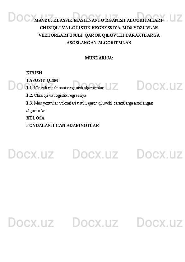 MAVZU:  KLASSIK MASHINANI O'RGANISH ALGORITMLARI-
CHIZIQLI VA LOGISTIK REGRESSIYA, MOS YOZUVLAR
VEKTORLARI USULI, QAROR QILUVCHI DARAXTLARGA
ASOSLANGAN ALGORITMLAR
MUNDARIJA: 
KIRISH
I.ASOSIY QISM
1.1.   Klassik mashinani o'rganish algoritmlari
1.2.  Chiziqli va logistik regressiya
1.3.  Mos yozuvlar vektorlari usuli, qaror qiluvchi daraxtlarga asoslangan 
algoritmlar
XULOSA 
FOYDALANILGAN ADABIYOTLAR 