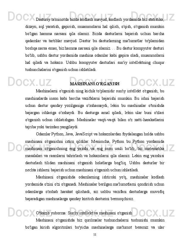 Dasturiy ta'minotda bizda kodlash mavjud, kodlash yordamida biz statistika,
dizayn,   aql   yaratish,   gapirish,   muammolarni   hal   qilish,   o'qish,   o'rganish   mumkin
bo'lgan   hamma   narsani   qila   olamiz.   Bizda   dasturlarni   bajarish   uchun   barcha
qadamlar   va   tartiblar   mavjud.   Dastur   bu   dasturlarning   ma'lumotlar   to'plamidan
boshqa narsa emas, biz hamma narsani qila olamiz. . . Bu dastur kompyuter dasturi
bo'lib, ushbu dastur  yordamida mashina odamlar  kabi gapira oladi, muammolarni
hal   qiladi   va   hokazo.   Ushbu   kompyuter   dasturlari   sun'iy   intellektning   chuqur
tushunchalarini o'rganish uchun ishlatiladi.
MASHINANI O'RGANISH
Mashinalarni  o'rganish  ning kichik to'plamidir  sun'iy intellekt  o'rganish;  bu
mashinalarda   inson   kabi   barcha   vazifalarni   bajarishi   mumkin.   Bu   ishni   bajarish
uchun   dastur   qanday   yozilganiga   o'xshamaydi,   lekin   bu   mashinalar   o'tmishda
bajargan   ishlariga   o'xshaydi.   Bu   dasturga   amal   qiladi,   lekin   ular   buni   o'zlari
o'rganish   uchun   ishlatishgan.   Mashinalar   vaqti-vaqti   bilan   o'z   xatti-harakatlarini
tajriba yoki tarixdan yangilaydi.
Odamlar Python, Java, JavaScript va hokazolardan foydalangan holda ushbu
mashinani   o'rganishni   ixtiro   qildilar.   Menimcha,   Python   bu   Python   yordamida
mashinani   o'rganishning   eng   yaxshi   va   eng   oson   usuli   bo'lib,   biz   matematika
masalalari   va  rasmlarni   tahrirlash   va   hokazolarni   qila  olamiz.   Lekin  eng   yaxshisi
dasturlash   tilidan   mashinani   o'rganish   holatlarga   bog'liq.   Ushbu   dasturlar   bir
nechta ishlarni bajarish uchun mashinani o'rganish uchun ishlatiladi.
Mashinani   o'rganishda   odamlarning   ishtiroki   yo'q,   mashinalar   kodlash
yordamida o'zini o'zi o'rganadi. Mashinalar berilgan ma'lumotlarni qondirish uchun
odamlarga   o'xshab   harakat   qilishadi,   siz   ushbu   vazifani   dasturlarga   muvofiq
bajaradigan mashinalarga qanday kiritish dasturini bermoqchisiz.
O'tkazib yuborma: Sun'iy intellekt va mashinani o'rganish
Mashinani   o'rganishda   biz   qurilmalar   tushunchalarni   tushunishi   mumkin
bo'lgan   kirish   algoritmlari   bo'yicha   mashinalarga   ma'lumot   beramiz   va   ular
11 