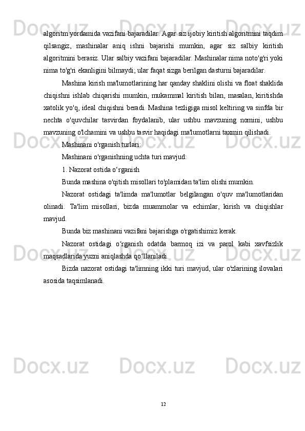 algoritm yordamida vazifani bajaradilar. Agar siz ijobiy kiritish algoritmini taqdim
qilsangiz,   mashinalar   aniq   ishni   bajarishi   mumkin,   agar   siz   salbiy   kiritish
algoritmini berasiz. Ular salbiy vazifani bajaradilar. Mashinalar nima noto'g'ri yoki
nima to'g'ri ekanligini bilmaydi; ular faqat sizga berilgan dasturni bajaradilar.
Mashina kirish ma'lumotlarining har qanday shaklini olishi va float shaklida
chiqishni   ishlab   chiqarishi   mumkin,   mukammal   kiritish   bilan,   masalan,   kiritishda
xatolik yo'q, ideal chiqishni beradi. Mashina tezligiga misol keltiring va sinfda bir
nechta   o'quvchilar   tasvirdan   foydalanib,   ular   ushbu   mavzuning   nomini,   ushbu
mavzuning o'lchamini va ushbu tasvir haqidagi ma'lumotlarni taxmin qilishadi.
Mashinani o'rganish turlari:
Mashinani o'rganishning uchta turi mavjud:
1. Nazorat ostida o‘rganish
Bunda mashina o'qitish misollari to'plamidan ta'lim olishi mumkin.
Nazorat   ostidagi   ta'limda   ma'lumotlar   belgilangan   o'quv   ma'lumotlaridan
olinadi.   Ta'lim   misollari,   bizda   muammolar   va   echimlar,   kirish   va   chiqishlar
mavjud.
Bunda biz mashinani vazifani bajarishga o'rgatishimiz kerak.
Nazorat   ostidagi   o rganish   odatda   barmoq   izi   va   parol   kabi   xavfsizlikʻ
maqsadlarida yuzni aniqlashda qo llaniladi.	
ʻ
Bizda nazorat  ostidagi  ta'limning ikki turi  mavjud, ular o'zlarining ilovalari
asosida taqsimlanadi.
12 