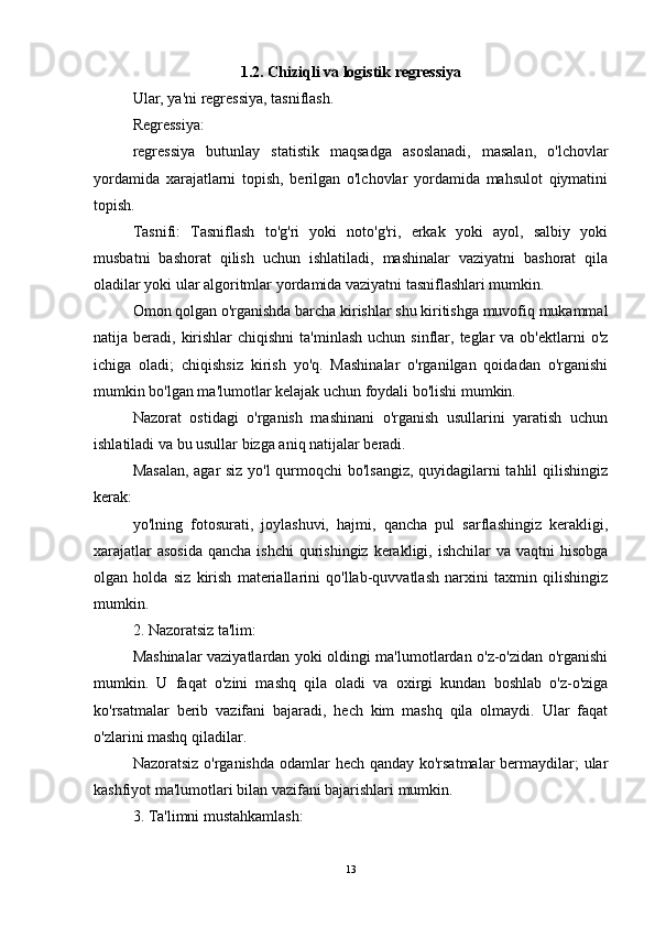 1.2.  Chiziqli va logistik regressiya
Ular, ya'ni regressiya, tasniflash.
Regressiya:
regressiya   butunlay   statistik   maqsadga   asoslanadi,   masalan,   o'lchovlar
yordamida   xarajatlarni   topish,   berilgan   o'lchovlar   yordamida   mahsulot   qiymatini
topish.
Tasnifi:   Tasniflash   to'g'ri   yoki   noto'g'ri,   erkak   yoki   ayol,   salbiy   yoki
musbatni   bashorat   qilish   uchun   ishlatiladi,   mashinalar   vaziyatni   bashorat   qila
oladilar yoki ular algoritmlar yordamida vaziyatni tasniflashlari mumkin.
Omon qolgan o'rganishda barcha kirishlar shu kiritishga muvofiq mukammal
natija beradi,  kirishlar   chiqishni   ta'minlash  uchun  sinflar,  teglar  va  ob'ektlarni  o'z
ichiga   oladi;   chiqishsiz   kirish   yo'q.   Mashinalar   o'rganilgan   qoidadan   o'rganishi
mumkin bo'lgan ma'lumotlar kelajak uchun foydali bo'lishi mumkin.
Nazorat   ostidagi   o'rganish   mashinani   o'rganish   usullarini   yaratish   uchun
ishlatiladi va bu usullar bizga aniq natijalar beradi.
Masalan, agar siz yo'l qurmoqchi bo'lsangiz, quyidagilarni tahlil qilishingiz
kerak:
yo'lning   fotosurati,   joylashuvi,   hajmi,   qancha   pul   sarflashingiz   kerakligi,
xarajatlar  asosida  qancha ishchi  qurishingiz  kerakligi, ishchilar  va  vaqtni  hisobga
olgan   holda   siz   kirish   materiallarini   qo'llab-quvvatlash   narxini   taxmin   qilishingiz
mumkin.
2. Nazoratsiz ta'lim:
Mashinalar vaziyatlardan yoki oldingi ma'lumotlardan o'z-o'zidan o'rganishi
mumkin.   U   faqat   o'zini   mashq   qila   oladi   va   oxirgi   kundan   boshlab   o'z-o'ziga
ko'rsatmalar   berib   vazifani   bajaradi,   hech   kim   mashq   qila   olmaydi.   Ular   faqat
o'zlarini mashq qiladilar.
Nazoratsiz o'rganishda  odamlar hech qanday ko'rsatmalar  bermaydilar; ular
kashfiyot ma'lumotlari bilan vazifani bajarishlari mumkin.
3. Ta'limni mustahkamlash:
13 