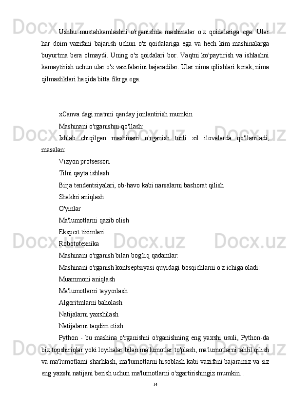 Ushbu   mustahkamlashni   o'rganishda   mashinalar   o'z   qoidalariga   ega.   Ular
har   doim   vazifani   bajarish   uchun   o'z   qoidalariga   ega   va   hech   kim   mashinalarga
buyurtma   bera   olmaydi.   Uning   o'z   qoidalari   bor.   Vaqtni   ko'paytirish   va   ishlashni
kamaytirish uchun ular o'z vazifalarini bajaradilar. Ular nima qilishlari kerak, nima
qilmasliklari haqida bitta fikrga ega.
xCanva dagi matnni qanday jonlantirish mumkin  ??????️??????
Mashinani o'rganishni qo'llash:
Ishlab   chiqilgan   mashinani   o'rganish   turli   xil   ilovalarda   qo'llaniladi,
masalan:
Vizyon protsessori
Tilni qayta ishlash
Birja tendentsiyalari, ob-havo kabi narsalarni bashorat qilish
Shaklni aniqlash
O'yinlar
Ma'lumotlarni qazib olish
Ekspert tizimlari
Robototexnika
Mashinani o'rganish bilan bog'liq qadamlar:
Mashinani o'rganish kontseptsiyasi quyidagi bosqichlarni o'z ichiga oladi:
Muammoni aniqlash
Ma'lumotlarni tayyorlash
Algoritmlarni baholash
Natijalarni yaxshilash
Natijalarni taqdim etish
Python -  bu  mashina  o'rganishni   o'rganishning  eng  yaxshi  usuli,  Python-da
biz topshiriqlar yoki loyihalar bilan ma'lumotlar to'plash, ma'lumotlarni tahlil qilish
va ma'lumotlarni sharhlash, ma'lumotlarni hisoblash kabi vazifani bajaramiz va siz
eng yaxshi natijani berish uchun ma'lumotlarni o'zgartirishingiz mumkin. .
14 