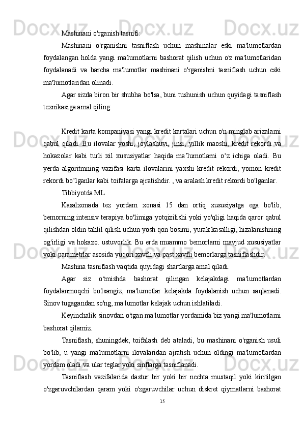 Mashinani o'rganish tasnifi:
Mashinani   o'rganishni   tasniflash   uchun   mashinalar   eski   ma'lumotlardan
foydalangan holda yangi ma'lumotlarni bashorat qilish uchun o'z ma'lumotlaridan
foydalanadi   va   barcha   ma'lumotlar   mashinani   o'rganishni   tasniflash   uchun   eski
ma'lumotlaridan olinadi.
Agar sizda biron bir shubha bo'lsa, buni tushunish uchun quyidagi tasniflash
texnikasiga amal qiling:
Kredit karta kompaniyasi yangi kredit kartalari uchun o'n minglab arizalarni
qabul   qiladi.   Bu   ilovalar   yoshi,   joylashuvi,   jinsi,   yillik   maoshi,   kredit   rekordi   va
hokazolar   kabi   turli   xil   xususiyatlar   haqida   ma lumotlarni   o z   ichiga   oladi.   Buʼ ʻ
yerda   algoritmning   vazifasi   karta   ilovalarini   yaxshi   kredit   rekordi,   yomon   kredit
rekordi bo lganlar kabi toifalarga ajratishdir. , va aralash kredit rekordi bo'lganlar.	
ʻ
Tibbiyotda ML
Kasalxonada   tez   yordam   xonasi   15   dan   ortiq   xususiyatga   ega   bo'lib,
bemorning intensiv terapiya bo'limiga yotqizilishi yoki yo'qligi haqida qaror qabul
qilishdan oldin tahlil qilish uchun yosh qon bosimi, yurak kasalligi, hizalanishning
og'irligi va hokazo. ustuvorlik. Bu erda muammo bemorlarni mavjud xususiyatlar
yoki parametrlar asosida yuqori xavfli va past xavfli bemorlarga tasniflashdir.
Mashina tasniflash vaqtida quyidagi shartlarga amal qiladi.
Agar   siz   o'tmishda   bashorat   qilingan   kelajakdagi   ma'lumotlardan
foydalanmoqchi   bo'lsangiz,   ma'lumotlar   kelajakda   foydalanish   uchun   saqlanadi.
Sinov tugagandan so'ng, ma'lumotlar kelajak uchun ishlatiladi.
Keyinchalik sinovdan o'tgan ma'lumotlar yordamida biz yangi ma'lumotlarni
bashorat qilamiz.
Tasniflash,   shuningdek,   toifalash   deb   ataladi,   bu   mashinani   o'rganish   usuli
bo'lib,   u   yangi   ma'lumotlarni   ilovalaridan   ajratish   uchun   oldingi   ma'lumotlardan
yordam oladi va ular teglar yoki sinflarga tasniflanadi.
Tasniflash   vazifalarida   dastur   bir   yoki   bir   nechta   mustaqil   yoki   kiritilgan
o'zgaruvchilardan   qaram   yoki   o'zgaruvchilar   uchun   diskret   qiymatlarni   bashorat
15 