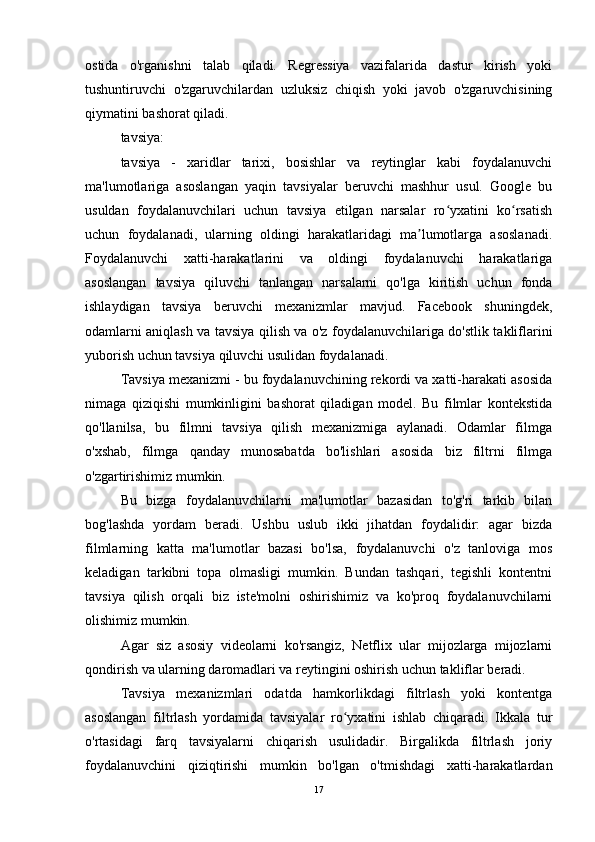 ostida   o'rganishni   talab   qiladi.   Regressiya   vazifalarida   dastur   kirish   yoki
tushuntiruvchi   o'zgaruvchilardan   uzluksiz   chiqish   yoki   javob   o'zgaruvchisining
qiymatini bashorat qiladi.
tavsiya:
tavsiya   -   xaridlar   tarixi,   bosishlar   va   reytinglar   kabi   foydalanuvchi
ma'lumotlariga   asoslangan   yaqin   tavsiyalar   beruvchi   mashhur   usul.   Google   bu
usuldan   foydalanuvchilari   uchun   tavsiya   etilgan   narsalar   ro yxatini   ko rsatishʻ ʻ
uchun   foydalanadi,   ularning   oldingi   harakatlaridagi   ma lumotlarga   asoslanadi.	
ʼ
Foydalanuvchi   xatti-harakatlarini   va   oldingi   foydalanuvchi   harakatlariga
asoslangan   tavsiya   qiluvchi   tanlangan   narsalarni   qo'lga   kiritish   uchun   fonda
ishlaydigan   tavsiya   beruvchi   mexanizmlar   mavjud.   Facebook   shuningdek,
odamlarni aniqlash va tavsiya qilish va o'z foydalanuvchilariga do'stlik takliflarini
yuborish uchun tavsiya qiluvchi usulidan foydalanadi.
Tavsiya mexanizmi - bu foydalanuvchining rekordi va xatti-harakati asosida
nimaga   qiziqishi   mumkinligini   bashorat   qiladigan   model.   Bu   filmlar   kontekstida
qo'llanilsa,   bu   filmni   tavsiya   qilish   mexanizmiga   aylanadi.   Odamlar   filmga
o'xshab,   filmga   qanday   munosabatda   bo'lishlari   asosida   biz   filtrni   filmga
o'zgartirishimiz mumkin.
Bu   bizga   foydalanuvchilarni   ma'lumotlar   bazasidan   to'g'ri   tarkib   bilan
bog'lashda   yordam   beradi.   Ushbu   uslub   ikki   jihatdan   foydalidir:   agar   bizda
filmlarning   katta   ma'lumotlar   bazasi   bo'lsa,   foydalanuvchi   o'z   tanloviga   mos
keladigan   tarkibni   topa   olmasligi   mumkin.   Bundan   tashqari,   tegishli   kontentni
tavsiya   qilish   orqali   biz   iste'molni   oshirishimiz   va   ko'proq   foydalanuvchilarni
olishimiz mumkin.
Agar   siz   asosiy   videolarni   ko'rsangiz,   Netflix   ular   mijozlarga   mijozlarni
qondirish va ularning daromadlari va reytingini oshirish uchun takliflar beradi.
Tavsiya   mexanizmlari   odatda   hamkorlikdagi   filtrlash   yoki   kontentga
asoslangan   filtrlash   yordamida   tavsiyalar   ro yxatini   ishlab   chiqaradi.   Ikkala   tur	
ʻ
o'rtasidagi   farq   tavsiyalarni   chiqarish   usulidadir.   Birgalikda   filtrlash   joriy
foydalanuvchini   qiziqtirishi   mumkin   bo'lgan   o'tmishdagi   xatti-harakatlardan
17 