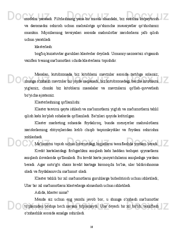 modelni  yaratadi.  Filtrlashning yana  bir  misoli  shundaki,  biz sotishni  ko'paytirish
va   daromadni   oshirish   uchun   mahsulotga   qo'shimcha   xususiyatlar   qo'shishimiz
mumkin.   Mijozlarning   tavsiyalari   asosida   mahsulotlar   xaridorlarni   jalb   qilish
uchun yaratiladi
klasterlash:
bog'liq kuzatuvlar guruhlari klasterlar deyiladi. Umumiy nazoratsiz o'rganish
vazifasi trening ma'lumotlari ichida klasterlarni topishdir.
Masalan,   kutubxonada   biz   kitoblarni   mavzular   asosida   tartibga   solamiz;
shunga o'xshash mavzular bir joyda saqlanadi, biz kutubxonadagi barcha kitoblarni
yig'amiz,   chunki   biz   kitoblarni   masalalar   va   mavzularni   qo'llab-quvvatlash
bo'yicha ajratamiz.
Klasterlashning qo'llanilishi:
Klaster tasvirni qayta ishlash va ma'lumotlarni yig'ish va ma'lumotlarni tahlil
qilish kabi ko'plab sohalarda qo'llaniladi. Ba'zilari quyida keltirilgan
Klaster   marketing   sohasida   foydaliroq;   bunda   menejerlar   mahsulotlarni
xaridorlarning   ehtiyojlaridan   kelib   chiqib   taqsimlaydilar   va   foydani   oshirishni
xohlashadi.
Ma'lumotni topish uchun Internetdagi hujjatlarni tasniflashda yordam beradi.
Kredit   kartalaridagi   firibgarlikni   aniqlash   kabi   haddan   tashqari   qiymatlarni
aniqlash ilovalarida qo'llaniladi. Bu kredit karta jinoyatchilarini aniqlashga yordam
beradi.   Agar   noto'g'ri   shaxs   kredit   kartaga   kirmoqchi   bo'lsa,   ular   bildirishnoma
oladi va foydalanuvchi ma'lumot oladi.
Klaster tahlili bir xil ma'lumotlarni guruhlarga birlashtirish uchun ishlatiladi;
Ular bir xil ma'lumotlarni klasterlarga almashish uchun ishlatiladi.
Aslida, klaster nima?
Menda   siz   uchun   eng   yaxshi   javob   bor,   u   shunga   o'xshash   ma'lumotlar
to'plamidan boshqa hech narsani to'plamaydi. Ular deyarli bir xil bo'lib, tasniflash
o'xshashlik asosida amalga oshiriladi.
18 