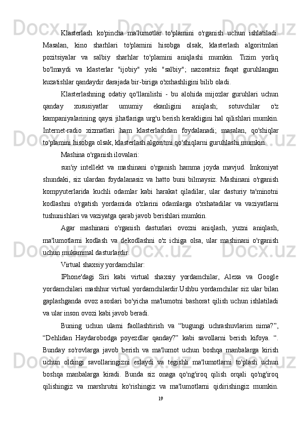 Klasterlash   ko'pincha   ma'lumotlar   to'plamini   o'rganish   uchun   ishlatiladi.
Masalan,   kino   sharhlari   to'plamini   hisobga   olsak,   klasterlash   algoritmlari
pozitsiyalar   va   salbiy   sharhlar   to'plamini   aniqlashi   mumkin.   Tizim   yorliq
bo'lmaydi   va   klasterlar   "ijobiy"   yoki   "salbiy";   nazoratsiz   faqat   guruhlangan
kuzatishlar qandaydir darajada bir-biriga o'xshashligini bilib oladi.
Klasterlashning   odatiy   qo'llanilishi   -   bu   alohida   mijozlar   guruhlari   uchun
qanday   xususiyatlar   umumiy   ekanligini   aniqlash;   sotuvchilar   o'z
kampaniyalarining qaysi jihatlariga urg'u berish kerakligini hal qilishlari mumkin.
Internet-radio   xizmatlari   ham   klasterlashdan   foydalanadi;   masalan,   qo'shiqlar
to'plamini hisobga olsak, klasterlash algoritmi qo'shiqlarni guruhlashi mumkin.
Mashina o'rganish ilovalari:
sun'iy   intellekt   va   mashinani   o'rganish   hamma   joyda   mavjud.   Imkoniyat
shundaki,   siz   ulardan   foydalanasiz   va   hatto   buni   bilmaysiz.   Mashinani   o'rganish
kompyuterlarida   kuchli   odamlar   kabi   harakat   qiladilar,   ular   dasturiy   ta'minotni
kodlashni   o'rgatish   yordamida   o'zlarini   odamlarga   o'xshatadilar   va   vaziyatlarni
tushunishlari va vaziyatga qarab javob berishlari mumkin.
Agar   mashinani   o'rganish   dasturlari   ovozni   aniqlash,   yuzni   aniqlash,
ma'lumotlarni   kodlash   va   dekodlashni   o'z   ichiga   olsa,   ular   mashinani   o'rganish
uchun mukammal dasturlardir.
Virtual shaxsiy yordamchilar:
IPhone'dagi   Siri   kabi   virtual   shaxsiy   yordamchilar,   Alexa   va   Google
yordamchilari  mashhur virtual yordamchilardir.Ushbu yordamchilar siz ular bilan
gaplashganda   ovoz   asoslari   bo'yicha   ma'lumotni   bashorat   qilish   uchun   ishlatiladi
va ular inson ovozi kabi javob beradi.
Buning   uchun   ularni   faollashtirish   va   “bugungi   uchrashuvlarim   nima?”,
“Dehlidan   Haydarobodga   poyezdlar   qanday?”   kabi   savollarni   berish   kifoya.   “.
Bunday   so'rovlarga   javob   berish   va   ma'lumot   uchun   boshqa   manbalarga   kirish
uchun   oldingi   savollaringizni   eslaydi   va   tegishli   ma'lumotlarni   to'plash   uchun
boshqa   manbalarga   kiradi.   Bunda   siz   onaga   qo'ng'iroq   qilish   orqali   qo'ng'iroq
qilishingiz   va   marshrutni   ko'rishingiz   va   ma'lumotlarni   qidirishingiz   mumkin.
19 