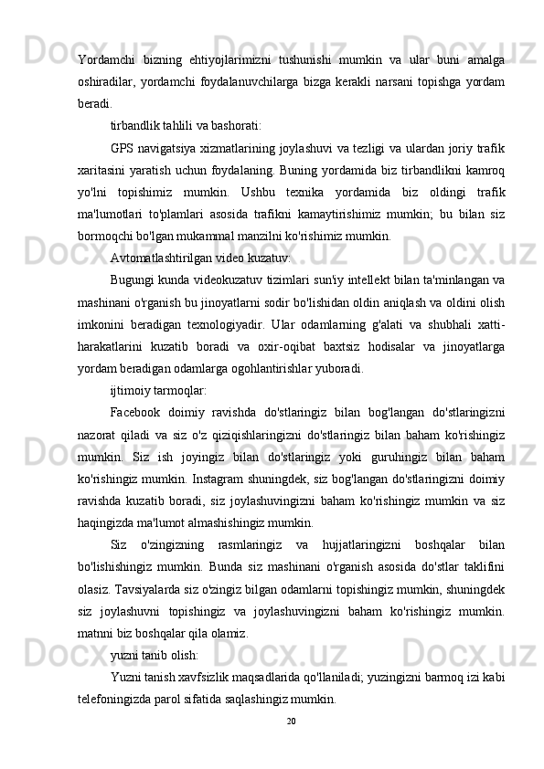 Yordamchi   bizning   ehtiyojlarimizni   tushunishi   mumkin   va   ular   buni   amalga
oshiradilar,   yordamchi   foydalanuvchilarga   bizga   kerakli   narsani   topishga   yordam
beradi.
tirbandlik tahlili va bashorati:
GPS navigatsiya xizmatlarining joylashuvi va tezligi va ulardan joriy trafik
xaritasini   yaratish   uchun   foydalaning.   Buning   yordamida   biz   tirbandlikni   kamroq
yo'lni   topishimiz   mumkin.   Ushbu   texnika   yordamida   biz   oldingi   trafik
ma'lumotlari   to'plamlari   asosida   trafikni   kamaytirishimiz   mumkin;   bu   bilan   siz
bormoqchi bo'lgan mukammal manzilni ko'rishimiz mumkin.
Avtomatlashtirilgan video kuzatuv:
Bugungi kunda videokuzatuv tizimlari sun'iy intellekt bilan ta'minlangan va
mashinani o'rganish bu jinoyatlarni sodir bo'lishidan oldin aniqlash va oldini olish
imkonini   beradigan   texnologiyadir.   Ular   odamlarning   g'alati   va   shubhali   xatti-
harakatlarini   kuzatib   boradi   va   oxir-oqibat   baxtsiz   hodisalar   va   jinoyatlarga
yordam beradigan odamlarga ogohlantirishlar yuboradi.
ijtimoiy tarmoqlar:
Facebook   doimiy   ravishda   do'stlaringiz   bilan   bog'langan   do'stlaringizni
nazorat   qiladi   va   siz   o'z   qiziqishlaringizni   do'stlaringiz   bilan   baham   ko'rishingiz
mumkin.   Siz   ish   joyingiz   bilan   do'stlaringiz   yoki   guruhingiz   bilan   baham
ko'rishingiz mumkin. Instagram shuningdek, siz bog'langan do'stlaringizni doimiy
ravishda   kuzatib   boradi,   siz   joylashuvingizni   baham   ko'rishingiz   mumkin   va   siz
haqingizda ma'lumot almashishingiz mumkin.
Siz   o'zingizning   rasmlaringiz   va   hujjatlaringizni   boshqalar   bilan
bo'lishishingiz   mumkin.   Bunda   siz   mashinani   o'rganish   asosida   do'stlar   taklifini
olasiz. Tavsiyalarda siz o'zingiz bilgan odamlarni topishingiz mumkin, shuningdek
siz   joylashuvni   topishingiz   va   joylashuvingizni   baham   ko'rishingiz   mumkin.
matnni biz boshqalar qila olamiz.
yuzni tanib olish:
Yuzni tanish xavfsizlik maqsadlarida qo'llaniladi; yuzingizni barmoq izi kabi
telefoningizda parol sifatida saqlashingiz mumkin.
20 