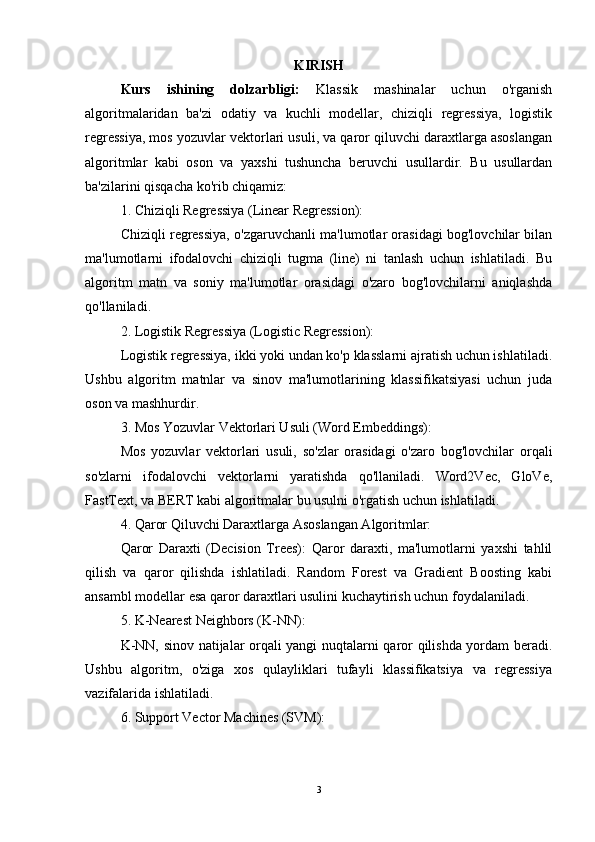 KIRISH
Kurs   ishining   dolzarbligi:   Klassik   mashinalar   uchun   o'rganish
algoritmalaridan   ba'zi   odatiy   va   kuchli   modellar,   chiziqli   regressiya,   logistik
regressiya, mos yozuvlar vektorlari usuli, va qaror qiluvchi daraxtlarga asoslangan
algoritmlar   kabi   oson   va   yaxshi   tushuncha   beruvchi   usullardir.   Bu   usullardan
ba'zilarini qisqacha ko'rib chiqamiz:
1. Chiziqli Regressiya (Linear Regression):
Chiziqli regressiya, o'zgaruvchanli ma'lumotlar orasidagi bog'lovchilar bilan
ma'lumotlarni   ifodalovchi   chiziqli   tugma   (line)   ni   tanlash   uchun   ishlatiladi.   Bu
algoritm   matn   va   soniy   ma'lumotlar   orasidagi   o'zaro   bog'lovchilarni   aniqlashda
qo'llaniladi.
2. Logistik Regressiya (Logistic Regression):
Logistik regressiya, ikki yoki undan ko'p klasslarni ajratish uchun ishlatiladi.
Ushbu   algoritm   matnlar   va   sinov   ma'lumotlarining   klassifikatsiyasi   uchun   juda
oson va mashhurdir.
3. Mos Yozuvlar Vektorlari Usuli (Word Embeddings):
Mos   yozuvlar   vektorlari   usuli,   so'zlar   orasidagi   o'zaro   bog'lovchilar   orqali
so'zlarni   ifodalovchi   vektorlarni   yaratishda   qo'llaniladi.   Word2Vec,   GloVe,
FastText, va BERT kabi algoritmalar bu usulni o'rgatish uchun ishlatiladi.
4. Qaror Qiluvchi Daraxtlarga Asoslangan Algoritmlar:
Qaror   Daraxti   (Decision   Trees):   Qaror   daraxti,   ma'lumotlarni   yaxshi   tahlil
qilish   va   qaror   qilishda   ishlatiladi.   Random   Forest   va   Gradient   Boosting   kabi
ansambl modellar esa qaror daraxtlari usulini kuchaytirish uchun foydalaniladi.
5. K-Nearest Neighbors (K-NN):
K-NN, sinov natijalar orqali yangi nuqtalarni qaror qilishda yordam beradi.
Ushbu   algoritm,   o'ziga   xos   qulayliklari   tufayli   klassifikatsiya   va   regressiya
vazifalarida ishlatiladi.
6. Support Vector Machines (SVM):
3 