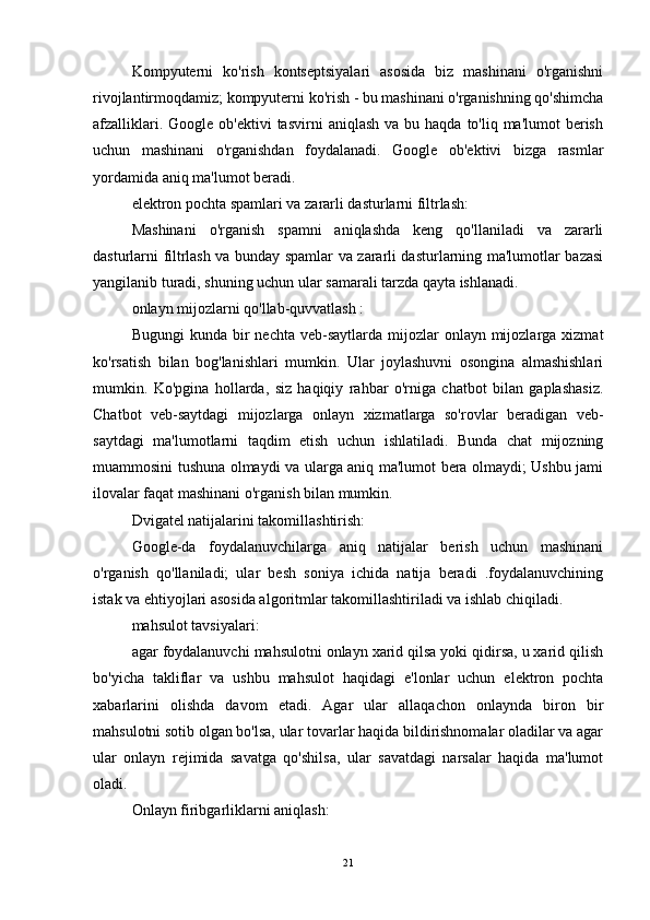 Kompyuterni   ko'rish   kontseptsiyalari   asosida   biz   mashinani   o'rganishni
rivojlantirmoqdamiz; kompyuterni ko'rish - bu mashinani o'rganishning qo'shimcha
afzalliklari.  Google ob'ektivi  tasvirni   aniqlash  va bu  haqda  to'liq ma'lumot   berish
uchun   mashinani   o'rganishdan   foydalanadi.   Google   ob'ektivi   bizga   rasmlar
yordamida aniq ma'lumot beradi.
elektron pochta spamlari va zararli dasturlarni filtrlash:
Mashinani   o'rganish   spamni   aniqlashda   keng   qo'llaniladi   va   zararli
dasturlarni filtrlash va bunday spamlar va zararli dasturlarning ma'lumotlar bazasi
yangilanib turadi, shuning uchun ular samarali tarzda qayta ishlanadi.
onlayn mijozlarni qo'llab-quvvatlash :
Bugungi   kunda bir  nechta  veb-saytlarda  mijozlar   onlayn  mijozlarga  xizmat
ko'rsatish   bilan   bog'lanishlari   mumkin.   Ular   joylashuvni   osongina   almashishlari
mumkin.   Ko'pgina   hollarda,   siz   haqiqiy   rahbar   o'rniga   chatbot   bilan   gaplashasiz.
Chatbot   veb-saytdagi   mijozlarga   onlayn   xizmatlarga   so'rovlar   beradigan   veb-
saytdagi   ma'lumotlarni   taqdim   etish   uchun   ishlatiladi.   Bunda   chat   mijozning
muammosini tushuna olmaydi va ularga aniq ma'lumot bera olmaydi; Ushbu jami
ilovalar faqat mashinani o'rganish bilan mumkin.
Dvigatel natijalarini takomillashtirish:
Google-da   foydalanuvchilarga   aniq   natijalar   berish   uchun   mashinani
o'rganish   qo'llaniladi;   ular   besh   soniya   ichida   natija   beradi   .foydalanuvchining
istak va ehtiyojlari asosida algoritmlar takomillashtiriladi va ishlab chiqiladi.
mahsulot tavsiyalari:
agar foydalanuvchi mahsulotni onlayn xarid qilsa yoki qidirsa, u xarid qilish
bo'yicha   takliflar   va   ushbu   mahsulot   haqidagi   e'lonlar   uchun   elektron   pochta
xabarlarini   olishda   davom   etadi.   Agar   ular   allaqachon   onlaynda   biron   bir
mahsulotni sotib olgan bo'lsa, ular tovarlar haqida bildirishnomalar oladilar va agar
ular   onlayn   rejimida   savatga   qo'shilsa,   ular   savatdagi   narsalar   haqida   ma'lumot
oladi.
Onlayn firibgarliklarni aniqlash:
21 