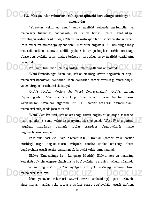 1.3.  Mos yozuvlar vektorlari usuli, qaror qiluvchi daraxtlarga asoslangan
algoritmlar
"Yozuvlar   vektorlari   usuli"   suniy   intellekt   sohasida   ma'lumotlar   va
ma'nolarni   tushunish,   taqqoslash,   va   ishlov   berish   uchun   ishlatiladigan
texnologiyalardan   biridir.   Bu,   so'zlarni   va   matn   qatorlarini   soniy   vektorlar   orqali
ifodalovchi   ma'lumotlarga   aylantirishni   ma'nosini   anglatadi.   Bu   usulning   asosiy
maqsadi,   tarjima,   taassurot   tahlili,   gaplarni   bir-biriga   bog'lash,   so'zlar   orasidagi
o'zaro bog'lovchilar orqali matnni tushunish va boshqa suniy intellekt vazifalarini
bajarishdir.
Bu usulni tushunish uchun quyidagi muhim qo'llanmalar mavjud:
Word   Embeddings:   So'zniklar,   so'zlar   orasidagi   o'zaro   bog'lovchilar   orqali
ma'nolarni ifodalovchi vektorlar. Ushbu vektorlar, so'zlar o'rtasidagi o'zaro boqish
va bir-biriga o'xshashlikni ifodalaydi.
GloVe   (Global   Vectors   for   Word   Representation):   GloVe,   matnni
o'qiganingizda   so'zlar   orasidagi   ko'p   o'zgaruvchanli   ma'no   bog'lovchilarini
ko'rsatadigan   so'zniklar   algoritmi.   Bu   usul,   so'zlar   orasidagi   o'zgaruvchanli
ma'nolarni aniqlashda juda samarali.
Word2Vec:   Bu   usul,   so'zlar   orasidagi   o'zaro   bog'lovchilar   orqali   so'zlar   va
matn   qatorlarini   soniy   vektorlarga   aylantirishni   o'rgatadi.   Word2Vec   algoritmi
tarqalgan   matnlarda   o'xshash   so'zlar   orasidagi   o'zgaruvchanli   ma'no
bog'lovchilarini aniqlaydi.
FastText:   FastText,   harf   o'lchamidagi   n-gramlar   (so'zlar   yoki   harflar
orasidagi   to'g'ri   bog'lanishlarni   aniqlash)   asosida   so'zlar   orasidagi   o'zaro
bog'lovchilar orqali so'zlar va matnni ifodalovchi vektorlarni yaratadi.
ELMo   (Embeddings   from   Language   Models):   ELMo,   so'z   va   matnning
konteksti bo'yicha o'zgaruvchanli ma'no bog'lovchilarini aniqlash uchun ishlatiladi.
Bu,   bir   so'zning   ma'nosi   ko'rsatilayotgan   so'z   yoki   matndagi   o'zgaruvchanli
ma'nolarni ifodalaydi.
Mos   yozuvlar   vektorlari   usulini   (word   embeddings)   qaror   qiluvchi
algoritmalar,   matnlar   yoki   so'zlar   orasidagi   o'zaro   bog'lovchilar   orqali   ma'noni
23 