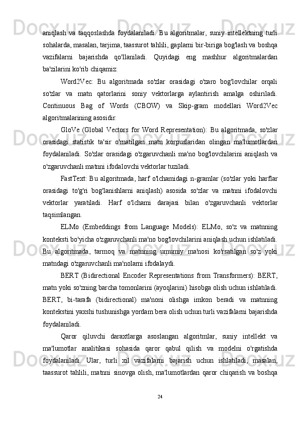 aniqlash   va   taqqoslashda   foydalaniladi.   Bu   algoritmalar,   suniy   intellektning   turli
sohalarda, masalan, tarjima, taassurot tahlili, gaplarni bir-biriga bog'lash va boshqa
vazifalarni   bajarishda   qo'llaniladi.   Quyidagi   eng   mashhur   algoritmalardan
ba'zilarini ko'rib chiqamiz:
Word2Vec:   Bu   algoritmada   so'zlar   orasidagi   o'zaro   bog'lovchilar   orqali
so'zlar   va   matn   qatorlarini   soniy   vektorlarga   aylantirish   amalga   oshiriladi.
Continuous   Bag   of   Words   (CBOW)   va   Skip-gram   modellari   Word2Vec
algoritmalarining asosidir.
GloVe   (Global   Vectors   for   Word   Representation):   Bu   algoritmada,   so'zlar
orasidagi   statistik   ta'sir   o'rnatilgan   matn   korpuslaridan   olingan   ma'lumotlardan
foydalaniladi.   So'zlar   orasidagi   o'zgaruvchanli   ma'no   bog'lovchilarini   aniqlash   va
o'zgaruvchanli matnni ifodalovchi vektorlar tuziladi.
FastText:   Bu   algoritmada,  harf   o'lchamidagi   n-gramlar   (so'zlar   yoki   harflar
orasidagi   to'g'ri   bog'lanishlarni   aniqlash)   asosida   so'zlar   va   matnni   ifodalovchi
vektorlar   yaratiladi.   Harf   o'lchami   darajasi   bilan   o'zgaruvchanli   vektorlar
taqsimlangan.
ELMo   (Embeddings   from   Language   Models):   ELMo,   so'z   va   matnning
konteksti bo'yicha o'zgaruvchanli ma'no bog'lovchilarini aniqlash uchun ishlatiladi.
Bu   algoritmada,   tarmoq   va   matnning   umumiy   ma'nosi   ko'rsatilgan   so'z   yoki
matndagi o'zgaruvchanli ma'nolarni ifodalaydi.
BERT   (Bidirectional   Encoder   Representations   from   Transformers):   BERT,
matn yoki so'zning barcha tomonlarini (ayoqlarini) hisobga olish uchun ishlatiladi.
BERT,   bi-tarafa   (bidirectional)   ma'noni   olishga   imkon   beradi   va   matnning
kontekstini yaxshi tushunishga yordam bera olish uchun turli vazifalarni bajarishda
foydalaniladi.
Qaror   qiluvchi   daraxtlarga   asoslangan   algoritmlar,   suniy   intellekt   va
ma'lumotlar   analitikasi   sohasida   qaror   qabul   qilish   va   modelni   o'rgatishda
foydalaniladi.   Ular,   turli   xil   vazifalarni   bajarish   uchun   ishlatiladi,   masalan,
taassurot   tahlili,   matnni   sinovga   olish,   ma'lumotlardan   qaror   chiqarish   va   boshqa
24 