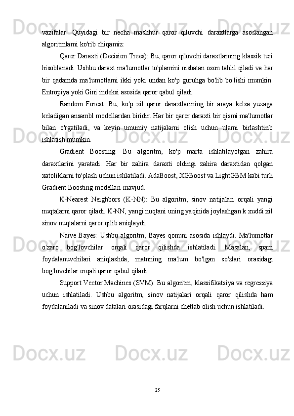 vazifalar.   Quyidagi   bir   necha   mashhur   qaror   qiluvchi   daraxtlarga   asoslangan
algoritmlarni ko'rib chiqamiz:
Qaror Daraxti (Decision Trees): Bu, qaror qiluvchi daraxtlarning klassik turi
hisoblanadi. Ushbu daraxt ma'lumotlar to'plamini nisbatan oson tahlil qiladi va har
bir   qadamda   ma'lumotlarni   ikki   yoki   undan   ko'p   guruhga   bo'lib   bo'lishi   mumkin.
Entropiya yoki Gini indeksi asosida qaror qabul qiladi.
Random   Forest:   Bu,   ko'p   xil   qaror   daraxtlarining   bir   araya   kelsa   yuzaga
keladigan ansambl modellardan biridir. Har bir qaror daraxti bir qismi ma'lumotlar
bilan   o'rgatiladi,   va   keyin   umumiy   natijalarni   olish   uchun   ularni   birlashtirib
ishlatish mumkin.
Gradient   Boosting:   Bu   algoritm,   ko'p   marta   ishlatilayotgan   zahira
daraxtlarini   yaratadi.   Har   bir   zahira   daraxti   oldingi   zahira   daraxtidan   qolgan
xatoliklarni to'plash uchun ishlatiladi. AdaBoost, XGBoost va LightGBM kabi turli
Gradient Boosting modellari mavjud.
K-Nearest   Neighbors   (K-NN):   Bu   algoritm,   sinov   natijalari   orqali   yangi
nuqtalarni qaror qiladi. K-NN, yangi nuqtani uning yaqinida joylashgan k xuddi xil
sinov nuqtalarni qaror qilib aniqlaydi.
Naive   Bayes:   Ushbu   algoritm,   Bayes   qonuni   asosida   ishlaydi.   Ma'lumotlar
o'zaro   bog'lovchilar   orqali   qaror   qilishda   ishlatiladi.   Masalan,   spam
foydalanuvchilari   aniqlashda,   matnning   ma'lum   bo'lgan   so'zlari   orasidagi
bog'lovchilar orqali qaror qabul qiladi.
Support Vector Machines (SVM): Bu algoritm, klassifikatsiya va regressiya
uchun   ishlatiladi.   Ushbu   algoritm,   sinov   natijalari   orqali   qaror   qilishda   ham
foydalaniladi va sinov datalari orasidagi farqlarni chetlab olish uchun ishlatiladi.
25 