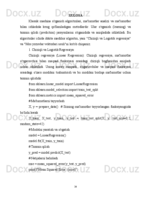 XULOSA
Klassik   mashina   o'rganish   algoritmlari,   ma'lumotlar   analizi   va   ma'lumotlar
bilan   ishlashda   keng   qo'llaniladigan   metodlardir.   Ular   o'rganish   (learning)   va
taxmin   qilish   (prediction)   jarayonlarini   o'rganishda   va   aniqlashda   ishlatiladi.   Bu
algoritmlar ichida ikkita mashhur  algoritm, yani "Chiziqli va Logistik regressiya"
va "Mos yozuvlar vektorlari usuli"ni ko'rib chiqamiz.
1. Chiziqli va Logistik Regressiya:
Chiziqli   regressiya   (Linear   Regression):   Chiziqli   regressiya,   ma'lumotlar
o'zgaruvchisi   bilan   maqsad   funksiyasi   orasidagi   chiziqli   bog'lanishni   aniqlash
uchun   ishlatiladi.   Uning   asosiy   maqsadi,   o'zgaruvchilar   va   maqsad   funksiyasi
orasidagi   o'zaro   moslikni   tushuntirish   va   bu   moslikni   boshqa   ma'lumotlar   uchun
taxmin qilishdir.
from sklearn.linear_model import LinearRegression
from sklearn.model_selection import train_test_split
from sklearn.metrics import mean_squared_error
# Ma'lumotlarni tayyorlash
X,   y   =   prepare_data()     #   Sizning   ma'lumotlar   tayyorlangan   funksiyangizda
bo'lishi kerak
X_train,   X_test,   y_train,   y_test   =   train_test_split(X,   y,   test_size=0.2,
random_state=42)
# Modelni yaratish va o'rgatish
model = LinearRegression()
model.fit(X_train, y_train)
# Taxmin qilish
y_pred = model.predict(X_test)
# Natijalarni baholash
mse = mean_squared_error(y_test, y_pred)
print(f"Mean Squared Error: {mse}")
26 