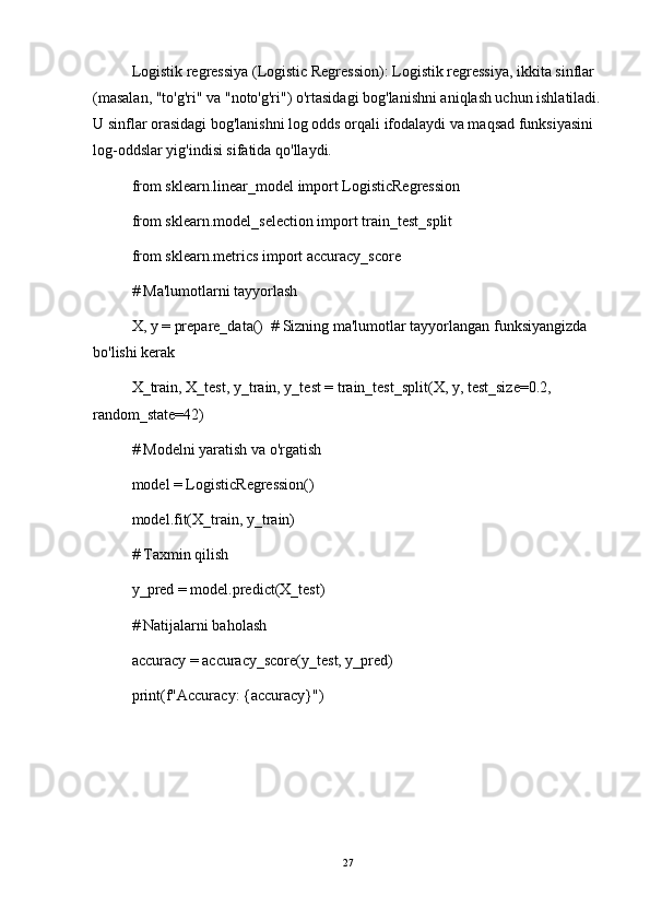 Logistik regressiya (Logistic Regression): Logistik regressiya, ikkita sinflar 
(masalan, "to'g'ri" va "noto'g'ri") o'rtasidagi bog'lanishni aniqlash uchun ishlatiladi.
U sinflar orasidagi bog'lanishni log odds orqali ifodalaydi va maqsad funksiyasini 
log-oddslar yig'indisi sifatida qo'llaydi.
from sklearn.linear_model import LogisticRegression
from sklearn.model_selection import train_test_split
from sklearn.metrics import accuracy_score
# Ma'lumotlarni tayyorlash
X, y = prepare_data()  # Sizning ma'lumotlar tayyorlangan funksiyangizda 
bo'lishi kerak
X_train, X_test, y_train, y_test = train_test_split(X, y, test_size=0.2, 
random_state=42)
# Modelni yaratish va o'rgatish
model = LogisticRegression()
model.fit(X_train, y_train)
# Taxmin qilish
y_pred = model.predict(X_test)
# Natijalarni baholash
accuracy = accuracy_score(y_test, y_pred)
print(f"Accuracy: {accuracy}")
27 