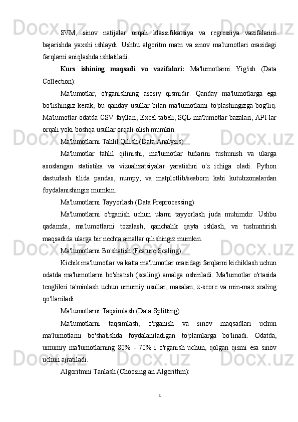 SVM,   sinov   natijalar   orqali   klassifikatsiya   va   regressiya   vazifalarini
bajarishda   yaxshi   ishlaydi.   Ushbu   algoritm   matn   va   sinov   ma'lumotlari   orasidagi
farqlarni aniqlashda ishlatiladi.
Kurs   ishining   maqsadi   va   vazifalari:   Ma'lumotlarni   Yig'ish   (Data
Collection):
Ma'lumotlar,   o'rganishning   asosiy   qismidir.   Qanday   ma'lumotlarga   ega
bo'lishingiz   kerak,   bu   qanday   usullar   bilan   ma'lumotlarni   to'plashingizga   bog'liq.
Ma'lumotlar odatda CSV fayllari, Excel tabeli, SQL ma'lumotlar bazalari, API-lar
orqali yoki boshqa usullar orqali olish mumkin.
Ma'lumotlarni Tahlil Qilish (Data Analysis):
Ma'lumotlar   tahlil   qilinishi,   ma'lumotlar   turlarini   tushunish   va   ularga
asoslangan   statistika   va   vizualizatsiyalar   yaratishni   o'z   ichiga   oladi.   Python
dasturlash   tilida   pandas,   numpy,   va   matplotlib/seaborn   kabi   kutubxonalardan
foydalanishingiz mumkin.
Ma'lumotlarni Tayyorlash (Data Preprocessing):
Ma'lumotlarni   o'rganish   uchun   ularni   tayyorlash   juda   muhimdir.   Ushbu
qadamda,   ma'lumotlarni   tozalash,   qanchalik   qayta   ishlash,   va   tushuntirish
maqsadida ularga bir nechta amallar qilishingiz mumkin.
Ma'lumotlarni Bo'shatish (Feature Scaling):
Kichik ma'lumotlar va katta ma'lumotlar orasidagi farqlarni kichiklash uchun
odatda   ma'lumotlarni   bo'shatish   (scaling)   amalga   oshiriladi.   Ma'lumotlar   o'rtasida
tenglikni   ta'minlash  uchun   umumiy  usullar,  masalan,  z-score  va   min-max  scaling
qo'llaniladi.
Ma'lumotlarni Taqsimlash (Data Splitting):
Ma'lumotlarni   taqsimlash,   o'rganish   va   sinov   maqsadlari   uchun
ma'lumotlarni   bo'shatishda   foydalaniladigan   to'plamlarga   bo'linadi.   Odatda,
umumiy   ma'lumotlarning   80%   -   70%   i   o'rganish   uchun,   qolgan   qismi   esa   sinov
uchun ajratiladi.
Algoritmni Tanlash (Choosing an Algorithm):
4 