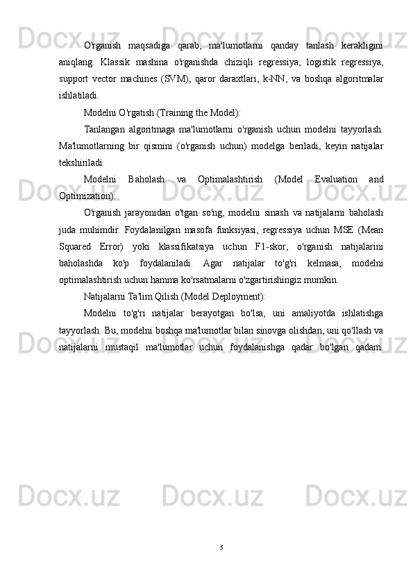 O'rganish   maqsadiga   qarab,   ma'lumotlarni   qanday   tanlash   kerakligini
aniqlang.   Klassik   mashina   o'rganishda   chiziqli   regressiya,   logistik   regressiya,
support   vector   machines   (SVM),   qaror   daraxtlari,   k-NN,   va   boshqa   algoritmalar
ishlatiladi.
Modelni O'rgatish (Training the Model):
Tanlangan   algoritmaga   ma'lumotlarni   o'rganish   uchun   modelni   tayyorlash.
Ma'lumotlarning   bir   qismini   (o'rganish   uchun)   modelga   beriladi,   keyin   natijalar
tekshiriladi.
Modelni   Baholash   va   Optimalashtirish   (Model   Evaluation   and
Optimization):
O'rganish   jarayonidan   o'tgan   so'ng,   modelni   sinash   va   natijalarni   baholash
juda   muhimdir.   Foydalanilgan   masofa   funksiyasi,   regressiya   uchun   MSE   (Mean
Squared   Error)   yoki   klassifikatsiya   uchun   F1-skor,   o'rganish   natijalarini
baholashda   ko'p   foydalaniladi.   Agar   natijalar   to'g'ri   kelmasa,   modelni
optimalashtirish uchun hamma ko'rsatmalarni o'zgartirishingiz mumkin.
Natijalarni Ta'lim Qilish (Model Deployment):
Modelni   to'g'ri   natijalar   berayotgan   bo'lsa,   uni   amaliyotda   ishlatishga
tayyorlash. Bu, modelni boshqa ma'lumotlar bilan sinovga olishdan, uni qo'llash va
natijalarni   mustaqil   ma'lumotlar   uchun   foydalanishga   qadar   bo'lgan   qadam.
5 