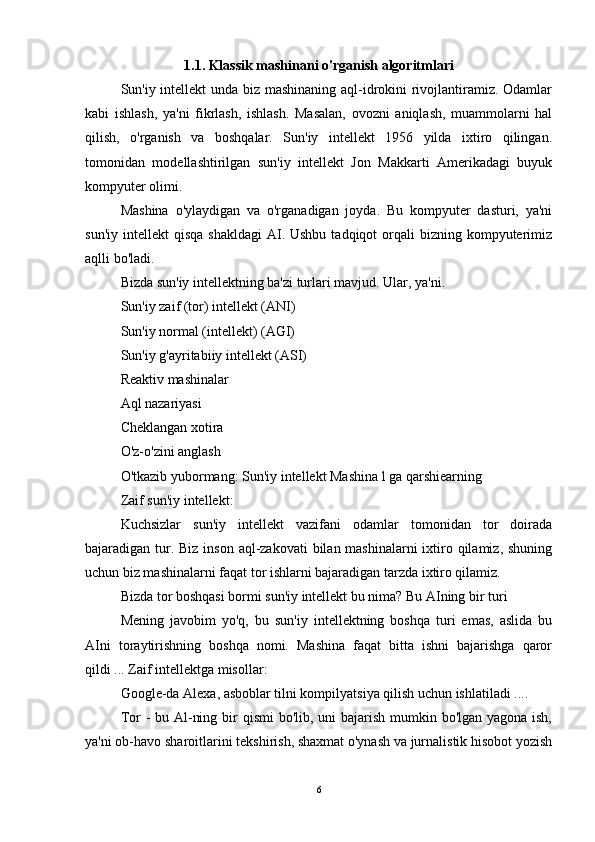 1.1.  Klassik mashinani o'rganish algoritmlari
Sun'iy intellekt unda biz mashinaning aql-idrokini rivojlantiramiz. Odamlar
kabi   ishlash,   ya'ni   fikrlash,   ishlash.   Masalan,   ovozni   aniqlash,   muammolarni   hal
qilish,   o'rganish   va   boshqalar.   Sun'iy   intellekt   1956   yilda   ixtiro   qilingan.
tomonidan   modellashtirilgan   sun'iy   intellekt   Jon   Makkarti   Amerikadagi   buyuk
kompyuter olimi.
Mashina   o'ylaydigan   va   o'rganadigan   joyda.   Bu   kompyuter   dasturi,   ya'ni
sun'iy  intellekt  qisqa  shakldagi   AI.  Ushbu  tadqiqot  orqali  bizning  kompyuterimiz
aqlli bo'ladi.
Bizda sun'iy intellektning ba'zi turlari mavjud. Ular, ya'ni.
Sun'iy zaif (tor) intellekt (ANI)
Sun'iy normal (intellekt) (AGI)
Sun'iy g'ayritabiiy intellekt (ASI)
Reaktiv mashinalar
Aql nazariyasi
Cheklangan xotira
O'z-o'zini anglash
O'tkazib yubormang: Sun'iy intellekt Mashina l ga qarshiearning
Zaif sun'iy intellekt:
Kuchsizlar   sun'iy   intellekt   vazifani   odamlar   tomonidan   tor   doirada
bajaradigan tur. Biz inson aql-zakovati  bilan mashinalarni  ixtiro qilamiz, shuning
uchun biz mashinalarni faqat tor ishlarni bajaradigan tarzda ixtiro qilamiz.
Bizda tor boshqasi bormi sun'iy intellekt bu nima? Bu AIning bir turi
Mening   javobim   yo'q,   bu   sun'iy   intellektning   boshqa   turi   emas,   aslida   bu
AIni   toraytirishning   boshqa   nomi.   Mashina   faqat   bitta   ishni   bajarishga   qaror
qildi ... Zaif intellektga misollar:
Google-da Alexa, asboblar tilni kompilyatsiya qilish uchun ishlatiladi ....
Tor - bu Al-ning bir  qismi  bo'lib, uni  bajarish mumkin bo'lgan yagona ish,
ya'ni ob-havo sharoitlarini tekshirish, shaxmat o'ynash va jurnalistik hisobot yozish
6 