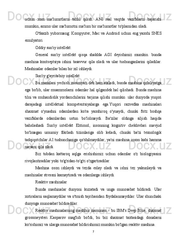 uchun   xom   ma'lumotlarni   tahlil   qilish.   ANI   real   vaqtda   vazifalarni   bajarishi
mumkin, ammo ular ma'lumotni ma'lum bir ma'lumotlar to'plamidan oladi.
O'tkazib yubormang: Kompyuter, Mac va Android uchun eng yaxshi SNES
emulyatori
Oddiy sun'iy intellekt:
General   sun'iy   intellekt   qisqa   shaklda   AGI   deyishimiz   mumkin.   bunda
mashina   kontseptsiya   ishini   tasavvur   qila   oladi   va   ular   tushunganlarini   qiladilar.
Mashinalar odamlar bilan bir xil ishlaydi.
Sun'iy g'ayritabiiy intellekt
Bu masalani yechish xususiyati deb ham ataladi, bunda mashina qobiliyatga
ega bo'lib, ular muammolarni odamlar hal qilgandek hal qilishadi. Bunda mashina
tilni va muhandislik yordamchilarini tarjima qilishi mumkin .ular dunyoda yuqori
darajadagi   intellektual   kompetentsiyalarga   ega.Yuqori   razvedka   mashinalari
shaxmat   o'ynashni   odamlardan   ko'ra   yaxshiroq   o'ynaydi,   chunki   fritz   boshqa
vazifalarda   odamlardan   ustun   bo'lolmaydi.   Ba'zilar   oldinga   siljish   haqida
bahslashadi   Sun'iy   intellekt   Ehtimol,   insonning   kognitiv   cheklovlari   mavjud
bo'lmagan   umumiy   fikrlash   tizimlariga   olib   keladi,   chunki   ba'zi   texnologik
tadqiqotchilar AI tushunchasiga qo'shilmaydilar, ya'ni mashina inson kabi hamma
narsani qila oladi.
Biz   tubdan   kattaroq   aqlga   erishishimiz   uchun   odamlar   o'z   biologiyasini
rivojlantiradilar yoki to'g'ridan-to'g'ri o'zgartiradilar.
Mashina   oson   ishlaydi   va   tezda   eslay   oladi   va   ishni   tez   yakunlaydi   va
mashinalar stressni kamaytiradi va odamlarga ishlaydi.
Reaktiv mashinalar
Bunda   mashinalar   dunyoni   kuzatadi   va   unga   munosabat   bildiradi.   Ular
xotiralarni saqlamaydilar va o'tmish tajribasidan foydalanmaydilar. Ular shunchaki
dunyoga munosabat bildiradilar.
Reaktiv mashinalarning mashhur namunasi - bu IBM's Deep Blue, shaxmat
grossmeysteri   Kasparov   mag'lub   bo'ldi,   bu   biz   shaxmat   taxtasidagi   donalarni
ko'rishimiz va ularga munosabat bildirishimiz mumkin bo'lgan reaktiv mashina.
7 