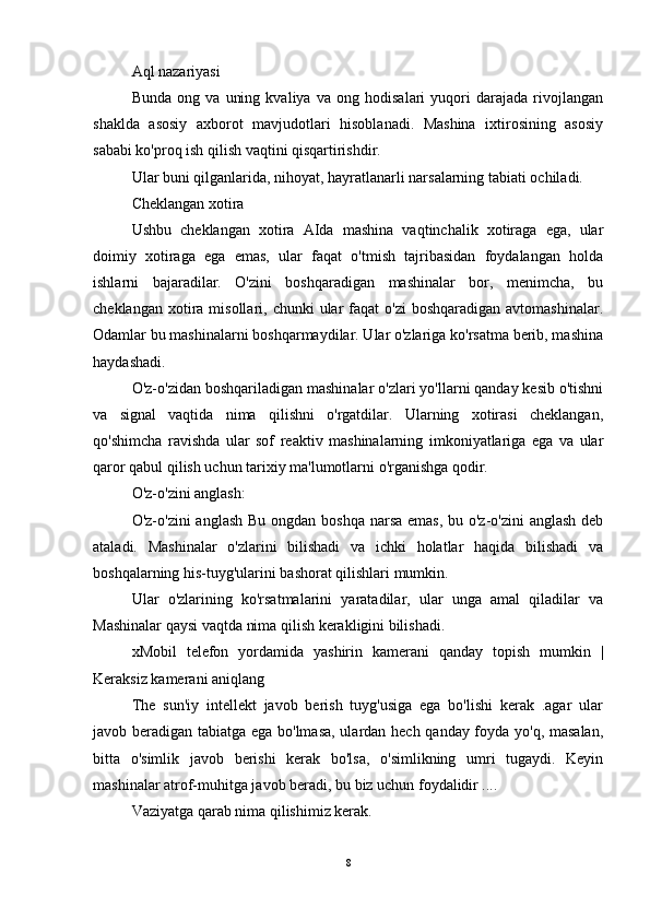 Aql nazariyasi
Bunda   ong   va   uning   kvaliya   va   ong   hodisalari   yuqori   darajada   rivojlangan
shaklda   asosiy   axborot   mavjudotlari   hisoblanadi.   Mashina   ixtirosining   asosiy
sababi ko'proq ish qilish vaqtini qisqartirishdir.
Ular buni qilganlarida, nihoyat, hayratlanarli narsalarning tabiati ochiladi.
Cheklangan xotira
Ushbu   cheklangan   xotira   AIda   mashina   vaqtinchalik   xotiraga   ega,   ular
doimiy   xotiraga   ega   emas,   ular   faqat   o'tmish   tajribasidan   foydalangan   holda
ishlarni   bajaradilar.   O'zini   boshqaradigan   mashinalar   bor,   menimcha,   bu
cheklangan  xotira  misollari, chunki   ular  faqat  o'zi  boshqaradigan  avtomashinalar.
Odamlar bu mashinalarni boshqarmaydilar. Ular o'zlariga ko'rsatma berib, mashina
haydashadi.
O'z-o'zidan boshqariladigan mashinalar o'zlari yo'llarni qanday kesib o'tishni
va   signal   vaqtida   nima   qilishni   o'rgatdilar.   Ularning   xotirasi   cheklangan,
qo'shimcha   ravishda   ular   sof   reaktiv   mashinalarning   imkoniyatlariga   ega   va   ular
qaror qabul qilish uchun tarixiy ma'lumotlarni o'rganishga qodir.
O'z-o'zini anglash:
O'z-o'zini  anglash Bu ongdan boshqa  narsa  emas, bu o'z-o'zini  anglash deb
ataladi.   Mashinalar   o'zlarini   bilishadi   va   ichki   holatlar   haqida   bilishadi   va
boshqalarning his-tuyg'ularini bashorat qilishlari mumkin.
Ular   o'zlarining   ko'rsatmalarini   yaratadilar,   ular   unga   amal   qiladilar   va
Mashinalar qaysi vaqtda nima qilish kerakligini bilishadi.
xMobil   telefon   yordamida   yashirin   kamerani   qanday   topish   mumkin   |
Keraksiz kamerani aniqlang  ??????????????????
The   sun'iy   intellekt   javob   berish   tuyg'usiga   ega   bo'lishi   kerak   .agar   ular
javob beradigan tabiatga ega bo'lmasa, ulardan hech qanday foyda yo'q, masalan,
bitta   o'simlik   javob   berishi   kerak   bo'lsa,   o'simlikning   umri   tugaydi.   Keyin
mashinalar atrof-muhitga javob beradi, bu biz uchun foydalidir ....
Vaziyatga qarab nima qilishimiz kerak.
8 