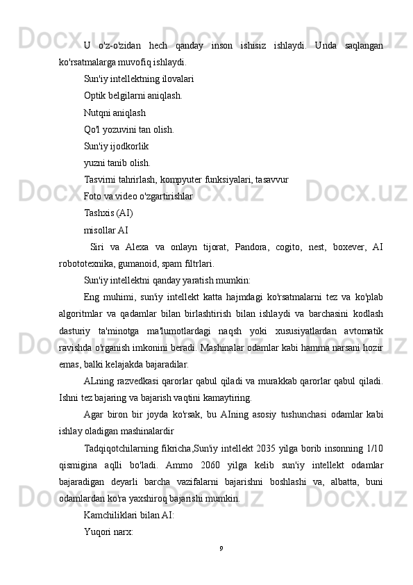 U   o'z-o'zidan   hech   qanday   inson   ishisiz   ishlaydi.   Unda   saqlangan
ko'rsatmalarga muvofiq ishlaydi.
Sun'iy intellektning ilovalari
Optik belgilarni aniqlash.
Nutqni aniqlash
Qo'l yozuvini tan olish.
Sun'iy ijodkorlik
yuzni tanib olish.
Tasvirni tahrirlash, kompyuter funksiyalari, tasavvur
Foto va video o'zgartirishlar
Tashxis (AI)
misollar AI
  Siri   va   Alexa   va   onlayn   tijorat,   Pandora,   cogito,   nest,   boxever,   AI
robototexnika, gumanoid, spam filtrlari.
Sun'iy intellektni qanday yaratish mumkin:
Eng   muhimi,   sun'iy   intellekt   katta   hajmdagi   ko'rsatmalarni   tez   va   ko'plab
algoritmlar   va   qadamlar   bilan   birlashtirish   bilan   ishlaydi   va   barchasini   kodlash
dasturiy   ta'minotga   ma'lumotlardagi   naqsh   yoki   xususiyatlardan   avtomatik
ravishda o'rganish imkonini beradi. Mashinalar odamlar kabi hamma narsani hozir
emas, balki kelajakda bajaradilar.
ALning razvedkasi qarorlar qabul qiladi va murakkab qarorlar qabul qiladi.
Ishni tez bajaring va bajarish vaqtini kamaytiring.
Agar   biron   bir   joyda   ko'rsak,   bu   AIning   asosiy   tushunchasi   odamlar   kabi
ishlay oladigan mashinalardir
Tadqiqotchilarning fikricha,Sun'iy intellekt 2035 yilga borib insonning 1/10
qismigina   aqlli   bo'ladi.   Ammo   2060   yilga   kelib   sun'iy   intellekt   odamlar
bajaradigan   deyarli   barcha   vazifalarni   bajarishni   boshlashi   va,   albatta,   buni
odamlardan ko'ra yaxshiroq bajarishi mumkin.
Kamchiliklari bilan AI:
Yuqori narx:
9 