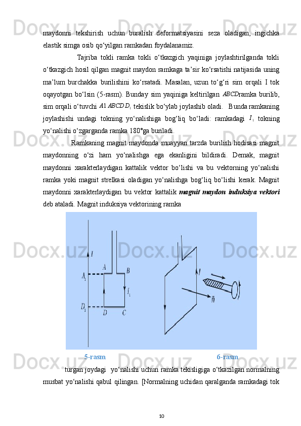 maydonni   tekshirish   uchun   buralish   deformatsiyasini   seza   oladigan,   ingichka
elastik simga osib qo‘yilgan ramkadan foydalanamiz.
                    Tajriba   tokli   ramka   tokli   o‘tkazgich   yaqiniga   joylashtirilganda   tokli
o‘tkazgich hosil qilgan magnit maydon ramkaga ta’sir ko‘rsatishi natijasida uning
ma’lum   burchakka   burilishini   ko‘rsatadi.   Masalan,   uzun   to‘g‘ri   sim   orqali   I   tok
oqayotgan   bo‘lsin   (5-rasm).   Bunday   sim   yaqiniga   keltirilgan   ABCD
ramka   burilib,
sim orqali o‘tuvchi A1ABCD	D1  tekislik bo‘ylab joylashib oladi.   Bunda ramkaning
joylashishi   undagi   tokning   yo‘nalishiga   bog‘liq   bo‘ladi:   ramkadagi   I
1   tokning
yo‘nalishi o‘zgarganda ramka 180°ga buriladi. 
                      Ramkaning   magnit   maydonda   muayyan   tarzda   burilish   hodisasi   magnit
maydonning   o‘zi   ham   yo‘nalishga   ega   ekanligini   bildiradi.   Demak,   magnit
maydonni   xarakterlaydigan   kattalik   vektor   bo‘lishi   va   bu   vektorning   yo‘nalishi
ramka   yoki   magnit   strelkasi   oladigan   yo‘nalishga   bog‘liq   bo‘lishi   kerak.   Magnit
maydonni   xarakterlaydigan   bu   vektor   kattalik   magnit   maydon   induksiya   vektori
deb ataladi.  Magnit induksiya vektorining ramka
5-rasm                                                               6-rasm
                   turgan joydagi   yo‘nalishi uchun ramka tekisligiga o‘tkazilgan normalning
musbat yo‘nalishi qabul qilingan. [Normalning uchidan qaralganda ramkadagi tok
10 