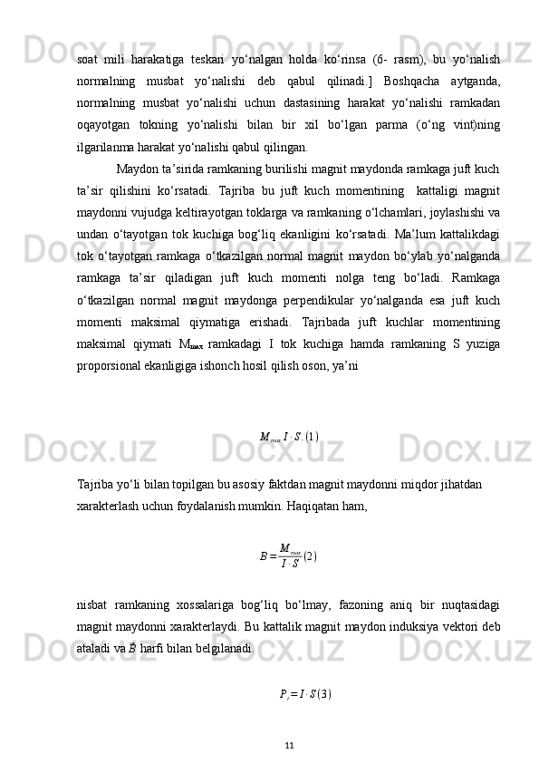 soat   mili   harakatiga   teskari   yo‘nalgan   holda   ko‘rinsa   (6-   rasm),   bu   yo‘nalish
normalning   musbat   yo‘nalishi   deb   qabul   qilinadi.]   Boshqacha   aytganda,
normalning   musbat   yo‘nalishi   uchun   dastasining   harakat   yo‘nalishi   ramkadan
oqayotgan   tokning   yo‘nalishi   bilan   bir   xil   bo‘lgan   parma   (o‘ng   vint)ning
ilgarilanma harakat yo‘nalishi qabul qilingan.
           Maydon ta’sirida ramkaning burilishi magnit maydonda ramkaga juft kuch
ta’sir   qilishini   ko‘rsatadi.   Tajriba   bu   juft   kuch   momentining     kattaligi   magnit
maydonni vujudga keltirayotgan toklarga va ramkaning o‘lchamlari, joylashishi va
undan   o‘tayotgan   tok   kuchiga   bog‘liq   ekanligini   ko‘rsatadi.   Ma’lum   kattalikdagi
tok   o‘tayotgan   ramkaga   o‘tkazilgan   normal   magnit   maydon   bo‘ylab   yo‘nalganda
ramkaga   ta’sir   qiladigan   juft   kuch   momenti   nolga   teng   bo‘ladi.   Ramkaga
o‘tkazilgan   normal   magnit   maydonga   perpendikular   yo‘nalganda   esa   juft   kuch
momenti   maksimal   qiymatiga   erishadi.   Tajribada   juft   kuchlar   momentining
maksimal   qiymati   M
max   ramkadagi   I   tok   kuchiga   hamda   ramkaning   S   yuziga
proporsional ekanligiga ishonch hosil qilish oson, ya’ni
M
max I ∙ S . ( 1 )
Tajriba yo‘li bilan topilgan bu asosiy faktdan magnit maydonni miqdor jihatdan 
xarakterlash uchun foydalanish mumkin. Haqiqatan ham,
B = M
max
I ∙ S ( 2 )
nisbat   ramkaning   xossalariga   bog‘liq   bo‘lmay,   fazoning   aniq   bir   nuqtasidagi
magnit maydonni xarakterlaydi. Bu kattalik magnit   maydon induksiya vektori deb
ataladi va ⃗B  harfi bilan belgilanadi.	
Pt=	I∙S(3)
11 