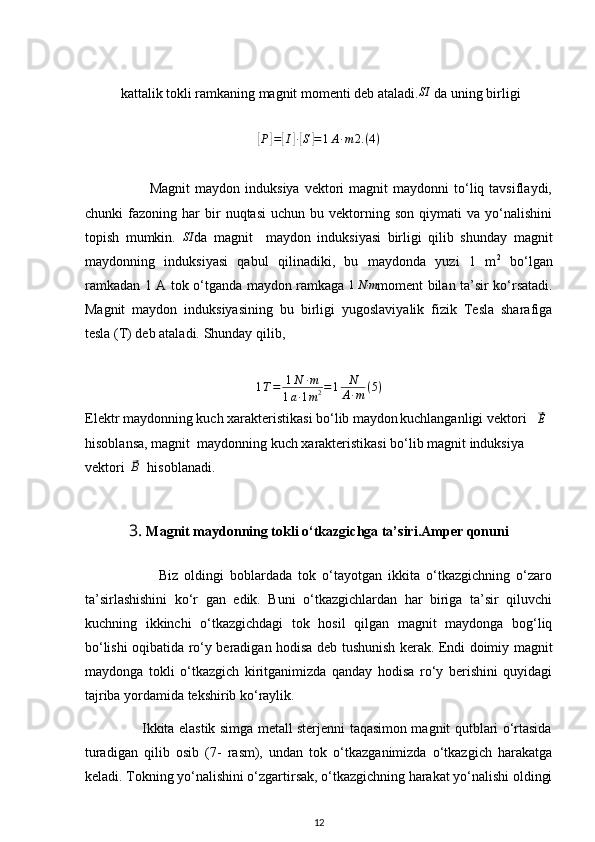 kattalik tokli ramkaning magnit momenti deb ataladi.SI  da uning birligi	
[
P	] =	[ I	] ∙[ S	] = 1 A ∙ m 2. ( 4 )
                          Magnit  maydon  induksiya   vektori  magnit  maydonni  to‘liq  tavsiflaydi,
chunki   fazoning   har   bir   nuqtasi   uchun   bu  vektorning  son   qiymati   va  yo‘nalishini
topish   mumkin.  	
SI da   magnit     maydon   induksiyasi   birligi   qilib   shunday   magnit
maydonning   induksiyasi   qabul   qilinadiki,   bu   maydonda   yuzi   1   m 2
  bo‘lgan
ramkadan 1 A tok o‘tganda maydon ramkaga  	
1N∙m moment bilan ta’sir ko‘rsatadi.
Magnit   maydon   induksiyasining   bu   birligi   yugoslaviyalik   fizik   Tesla   sharafiga
tesla (T) deb ataladi. Shunday qilib, 	
1T=	1N	∙m	
1a∙1m2=1	N
A∙m	(5)
Elektr maydonning kuch xarakteristikasi bo‘lib maydon
  kuchlanganligi vektori   	
⃗ E
hisoblansa, magnit  maydonning kuch xarakteristikasi bo‘lib magnit induksiya 
vektori  	
⃗ B
   hisoblanadi.
3.  Magnit maydonning tokli o‘tkazgichga ta’siri.Amper qonuni
                        Biz   oldingi   boblardada   tok   o‘tayotgan   ikkita   o‘tkazgichning   o‘zaro
ta’sirlashishini   ko‘r   gan   edik.   Buni   o‘tkazgichlardan   har   biriga   ta’sir   qiluvchi
kuchning   ikkinchi   o‘tkazgichdagi   tok   hosil   qilgan   magnit   maydonga   bog‘liq
bo‘lishi oqibatida ro‘y beradigan hodisa deb tushunish kerak. Endi doimiy magnit
maydonga   tokli   o‘tkazgich   kiritganimizda   qanday   hodisa   ro‘y   berishini   quyidagi
tajriba yordamida tekshirib ko‘raylik.
                         Ikkita elastik simga metall sterjenni taqasimon magnit qutblari o‘rtasida
turadigan   qilib   osib   (7-   rasm),   undan   tok   o‘tkazganimizda   o‘tkazgich   harakatga
keladi. Tokning yo‘nalishini o‘zgartirsak, o‘tkazgichning harakat yo‘nalishi oldingi
12 