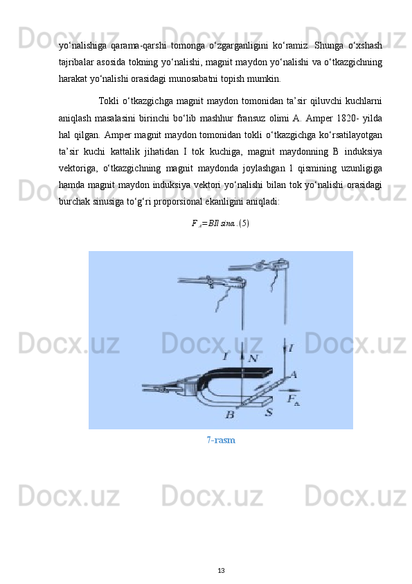 yo‘nalishiga   qarama-qarshi   tomonga   o‘zgarganligini   ko‘ramiz.   Shunga   o‘xshash
tajribalar asosida tokning yo‘nalishi, magnit maydon yo‘nalishi va o‘tkazgichning
harakat yo‘nalishi orasidagi munosabatni topish mumkin.
                      Tokli   o‘tkazgichga   magnit   maydon   tomonidan   ta’sir   qiluvchi   kuchlarni
aniqlash   masalasini   birinchi   bo‘lib   mashhur   fransuz   olimi   A.   Amper   1820-   yilda
hal   qilgan.   Amper   magnit   maydon  tomonidan   tokli   o‘tkazgichga   ko‘rsatilayotgan
ta’sir   kuchi   kattalik   jihatidan   I   tok   kuchiga,   magnit   maydonning   B   induksiya
vektoriga,   o‘tkazgichning   magnit   maydonda   joylashgan   l   qismining   uzunligiga
hamda magnit maydon induksiya vektori  yo‘nalishi  bilan tok yo‘nalishi  orasidagi
burchak sinusiga to‘g‘ri proporsional ekanligini aniqladi:  FA=	BIl	sinα	.(5)
7-rasm
13 