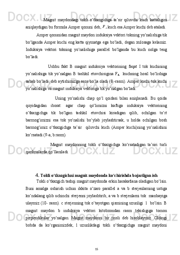                     Magnit   maydondagi   tokli   o‘tkazgichga   ta’sir   qiluvchi   kuch   kattaligini
aniqlaydigan bu formula Amper qonuni deb,  F
A  kuch esa Amper kuchi deb ataladi.
          Amper qonunidan magnit maydon induksiya vektori tokning yo‘nalishiga tik
bo‘lganda Amper kuchi  eng katta qiymatga ega bo‘ladi, degan xulosaga kelamiz.
Induksiya   vektori   tokning   yo‘nalishiga   parallel   bo‘lganda   bu   kuch   nolga   teng
bo‘ladi. 
                      Ushbu   fakt   B   magnit   induksiya   vektorining   faqat   I   tok   kuchining
yo‘nalishiga   tik   yo‘nalgan   B   tashkil   etuvchisigina   F
A     kuchning   hosil   bo‘lishiga
sabab bo‘ladi, deb aytishimizga asos bo‘la oladi (8 -rasm). Amper kuchi tok kuchi
yo‘nalishiga va magnit induksiya vektoriga tik yo‘nalgan bo‘ladi. 
                              Uning   yo‘nalishi   chap   qo‘l   qoidasi   bilan   aniqlanadi.   Bu   qoida
quyidagidan   iborat:   agar   chap   qo‘limizni   kaftiga   induksiya   vektorining
o‘tkazgichga   tik   bo‘lgan   tashkil   etuvchisi   kiradigan   qilib,   ochilgan   to‘rt
barmog‘imizni   esa   tok   yo‘nalishi   bo‘ylab   joylashtirsak,   u   holda   ochilgan   bosh
barmog‘imiz   o‘tkazgichga   ta’sir     qiluvchi   kuch   (Amper   kuchi)ning   yo‘nalishini
ko‘rsatadi (9-a, b rasm).
                      Magnit   maydonning   tokli   o‘tkazgichga   ko‘rsatadigan   ta’siri   turli
qurilmalarda qo‘llaniladi.
4.  Tokli o‘tkazgichni magnit maydonda ko‘chirishda bajarilgan ish
          Tokli o‘tkazgich tashqi magnit maydonda erkin harakatlana oladigan bo‘lsin.
Buni   amalga   oshirish   uchun   ikkita   o‘zaro   parallel   a   va   b   sterjenlarning   ustiga
ko‘ndalang qilib uchinchi sterjenni joylashtirib, a va b sterjenlarni tok    
manbayiga
ulaymiz (10- rasm). c sterjenning tok o‘tayotgan qismining uzunligi   l   bo‘lsin. B
magnit   maydon   b   induksiya   vektori   kitobxondan   rasm   tekisligiga   tomon
perpendikular   yo‘nalgan.   Magnit   maydonni   bir   jinsli   deb   hisoblaymiz.   Oldingi
bobda   da   ko‘rganimizdek,   l   uzunlikdagi   tokli   o‘tkazgichga   magnit   maydoni
15 