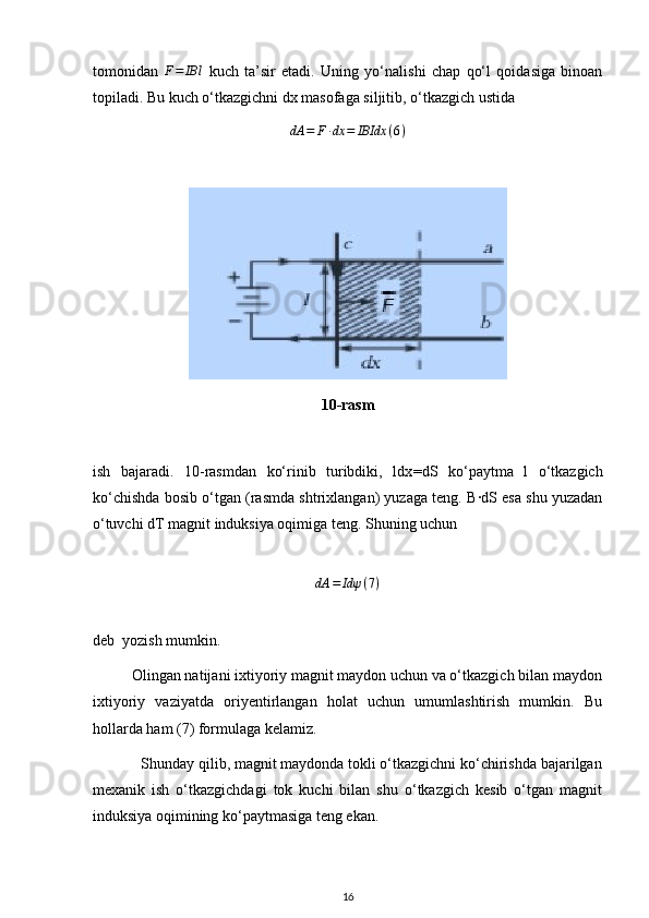 tomonidan  F=	IBl   kuch   ta’sir   etadi.   Uning   yo‘nalishi   chap   qo‘l   qoidasiga   binoan
topiladi. Bu kuch o‘tkazgichni dx masofaga siljitib, o‘tkazgich ustida 
dA = F ∙ dx = IBIdx ( 6 )
10-rasm
ish   bajaradi.   10-rasmdan   ko‘rinib   turibdiki,   ldx = dS   ko‘paytma   l   o‘tkazgich
ko‘chishda bosib o‘tgan (rasmda shtrixlangan) yuzaga teng. B·dS esa shu yuzadan
o‘tuvchi dT magnit induksiya oqimiga teng. Shuning uchun
dA = Idψ ( 7 )
deb  yozish mumkin.
          Olingan natijani ixtiyoriy magnit maydon uchun va o‘tkazgich bilan maydon
ixtiyoriy   vaziyatda   oriyentirlangan   holat   uchun   umumlashtirish   mumkin.   Bu
hollarda ham (7) formulaga kelamiz.
            Shunday qilib, magnit maydonda tokli o‘tkazgichni ko‘chirishda bajarilgan
mexanik   ish   o‘tkazgichdagi   tok   kuchi   bilan   shu   o‘tkazgich   kesib   o‘tgan   magnit
induksiya oqimining ko‘paytmasiga teng ekan.
16 